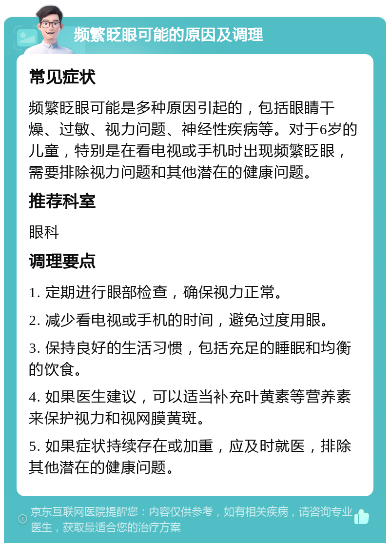 频繁眨眼可能的原因及调理 常见症状 频繁眨眼可能是多种原因引起的，包括眼睛干燥、过敏、视力问题、神经性疾病等。对于6岁的儿童，特别是在看电视或手机时出现频繁眨眼，需要排除视力问题和其他潜在的健康问题。 推荐科室 眼科 调理要点 1. 定期进行眼部检查，确保视力正常。 2. 减少看电视或手机的时间，避免过度用眼。 3. 保持良好的生活习惯，包括充足的睡眠和均衡的饮食。 4. 如果医生建议，可以适当补充叶黄素等营养素来保护视力和视网膜黄斑。 5. 如果症状持续存在或加重，应及时就医，排除其他潜在的健康问题。