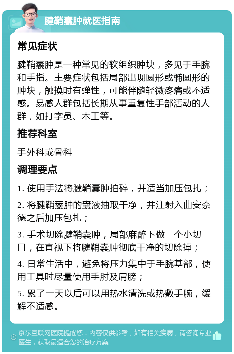 腱鞘囊肿就医指南 常见症状 腱鞘囊肿是一种常见的软组织肿块，多见于手腕和手指。主要症状包括局部出现圆形或椭圆形的肿块，触摸时有弹性，可能伴随轻微疼痛或不适感。易感人群包括长期从事重复性手部活动的人群，如打字员、木工等。 推荐科室 手外科或骨科 调理要点 1. 使用手法将腱鞘囊肿拍碎，并适当加压包扎； 2. 将腱鞘囊肿的囊液抽取干净，并注射入曲安奈德之后加压包扎； 3. 手术切除腱鞘囊肿，局部麻醉下做一个小切口，在直视下将腱鞘囊肿彻底干净的切除掉； 4. 日常生活中，避免将压力集中于手腕基部，使用工具时尽量使用手肘及肩膀； 5. 累了一天以后可以用热水清洗或热敷手腕，缓解不适感。