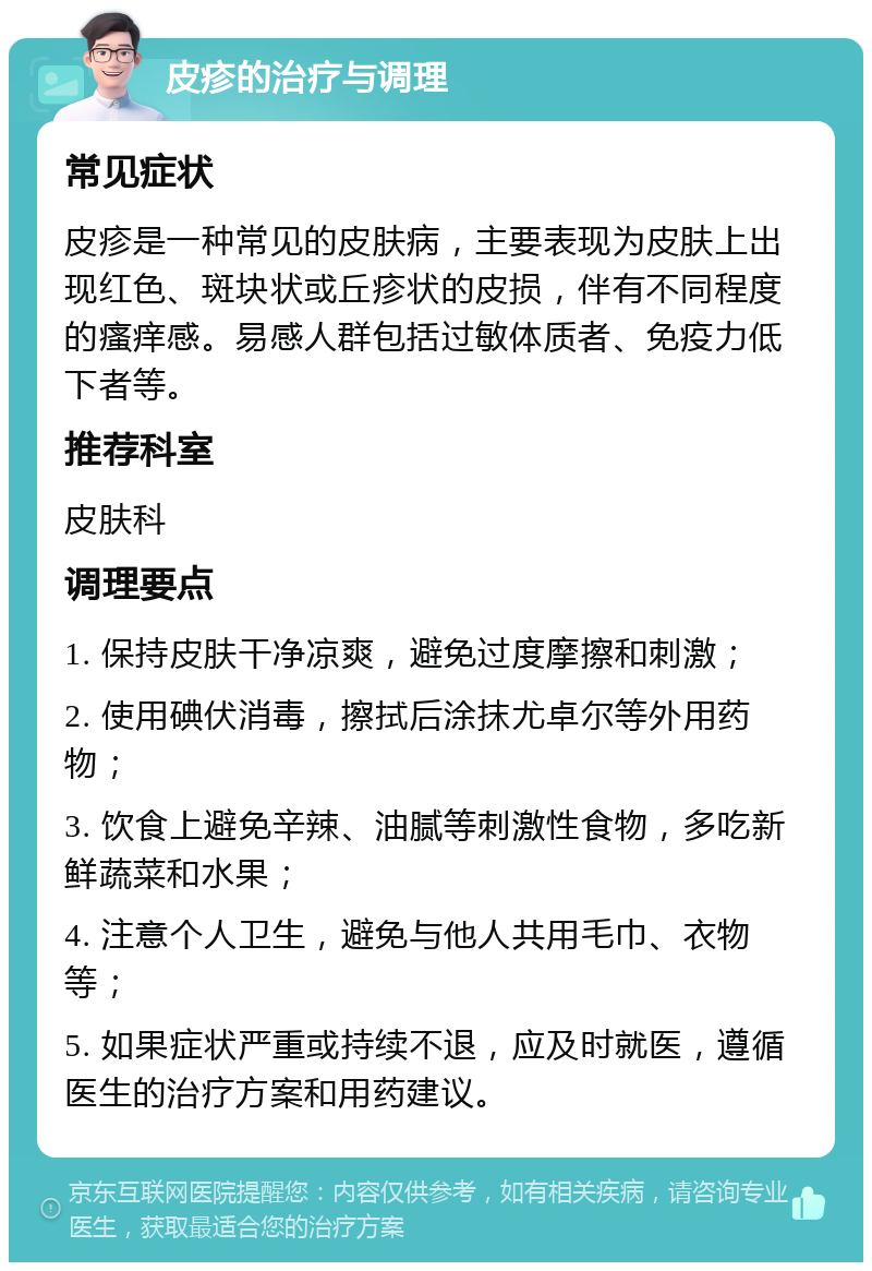 皮疹的治疗与调理 常见症状 皮疹是一种常见的皮肤病，主要表现为皮肤上出现红色、斑块状或丘疹状的皮损，伴有不同程度的瘙痒感。易感人群包括过敏体质者、免疫力低下者等。 推荐科室 皮肤科 调理要点 1. 保持皮肤干净凉爽，避免过度摩擦和刺激； 2. 使用碘伏消毒，擦拭后涂抹尤卓尔等外用药物； 3. 饮食上避免辛辣、油腻等刺激性食物，多吃新鲜蔬菜和水果； 4. 注意个人卫生，避免与他人共用毛巾、衣物等； 5. 如果症状严重或持续不退，应及时就医，遵循医生的治疗方案和用药建议。