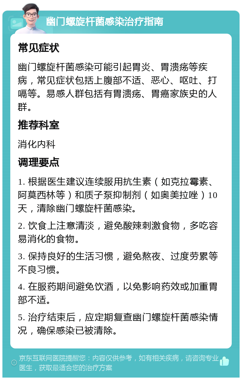 幽门螺旋杆菌感染治疗指南 常见症状 幽门螺旋杆菌感染可能引起胃炎、胃溃疡等疾病，常见症状包括上腹部不适、恶心、呕吐、打嗝等。易感人群包括有胃溃疡、胃癌家族史的人群。 推荐科室 消化内科 调理要点 1. 根据医生建议连续服用抗生素（如克拉霉素、阿莫西林等）和质子泵抑制剂（如奥美拉唑）10天，清除幽门螺旋杆菌感染。 2. 饮食上注意清淡，避免酸辣刺激食物，多吃容易消化的食物。 3. 保持良好的生活习惯，避免熬夜、过度劳累等不良习惯。 4. 在服药期间避免饮酒，以免影响药效或加重胃部不适。 5. 治疗结束后，应定期复查幽门螺旋杆菌感染情况，确保感染已被清除。