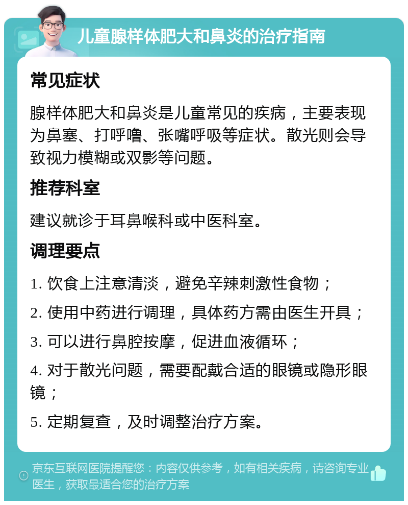 儿童腺样体肥大和鼻炎的治疗指南 常见症状 腺样体肥大和鼻炎是儿童常见的疾病，主要表现为鼻塞、打呼噜、张嘴呼吸等症状。散光则会导致视力模糊或双影等问题。 推荐科室 建议就诊于耳鼻喉科或中医科室。 调理要点 1. 饮食上注意清淡，避免辛辣刺激性食物； 2. 使用中药进行调理，具体药方需由医生开具； 3. 可以进行鼻腔按摩，促进血液循环； 4. 对于散光问题，需要配戴合适的眼镜或隐形眼镜； 5. 定期复查，及时调整治疗方案。