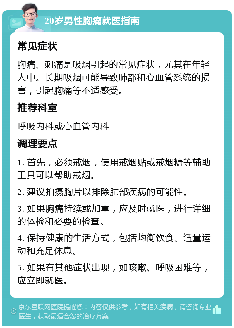 20岁男性胸痛就医指南 常见症状 胸痛、刺痛是吸烟引起的常见症状，尤其在年轻人中。长期吸烟可能导致肺部和心血管系统的损害，引起胸痛等不适感受。 推荐科室 呼吸内科或心血管内科 调理要点 1. 首先，必须戒烟，使用戒烟贴或戒烟糖等辅助工具可以帮助戒烟。 2. 建议拍摄胸片以排除肺部疾病的可能性。 3. 如果胸痛持续或加重，应及时就医，进行详细的体检和必要的检查。 4. 保持健康的生活方式，包括均衡饮食、适量运动和充足休息。 5. 如果有其他症状出现，如咳嗽、呼吸困难等，应立即就医。