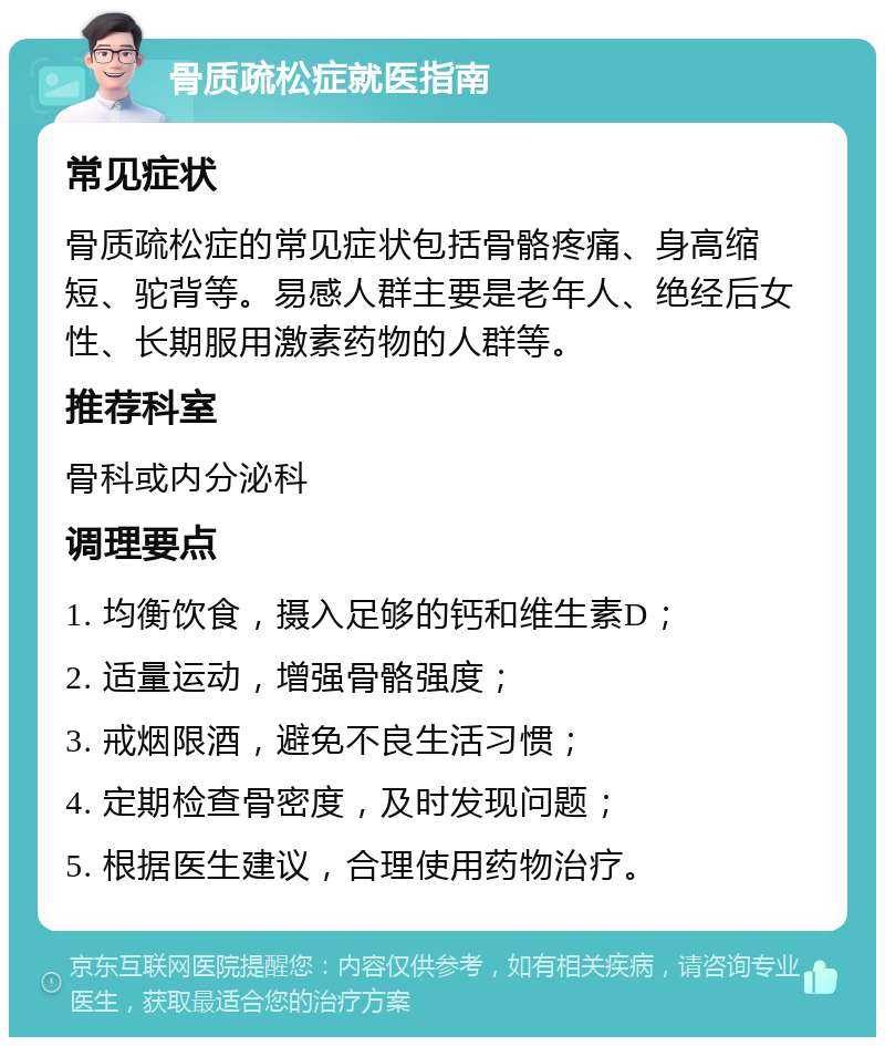 骨质疏松症就医指南 常见症状 骨质疏松症的常见症状包括骨骼疼痛、身高缩短、驼背等。易感人群主要是老年人、绝经后女性、长期服用激素药物的人群等。 推荐科室 骨科或内分泌科 调理要点 1. 均衡饮食，摄入足够的钙和维生素D； 2. 适量运动，增强骨骼强度； 3. 戒烟限酒，避免不良生活习惯； 4. 定期检查骨密度，及时发现问题； 5. 根据医生建议，合理使用药物治疗。