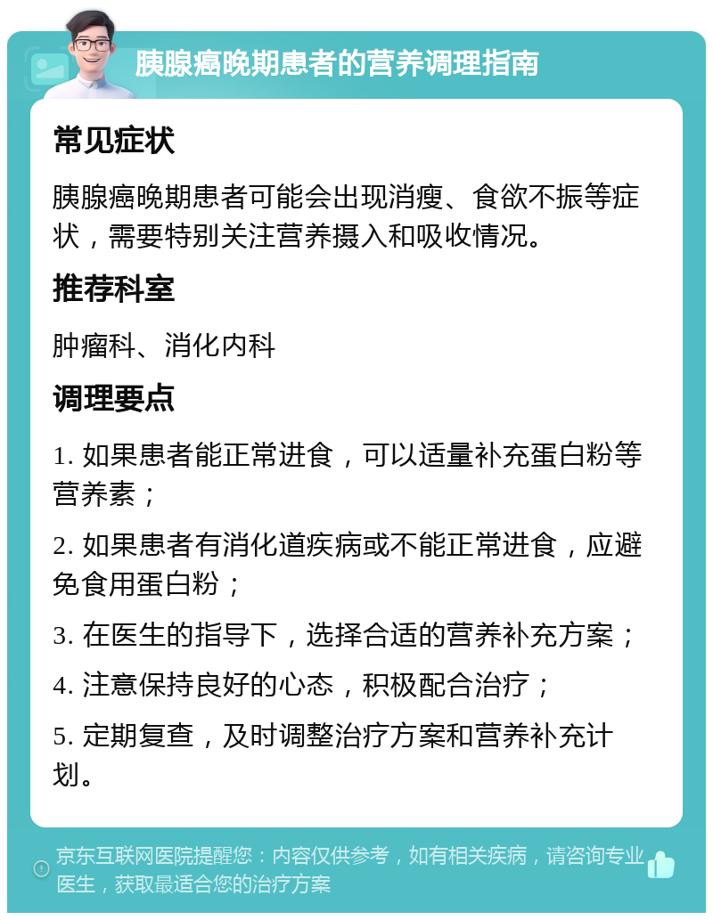 胰腺癌晚期患者的营养调理指南 常见症状 胰腺癌晚期患者可能会出现消瘦、食欲不振等症状，需要特别关注营养摄入和吸收情况。 推荐科室 肿瘤科、消化内科 调理要点 1. 如果患者能正常进食，可以适量补充蛋白粉等营养素； 2. 如果患者有消化道疾病或不能正常进食，应避免食用蛋白粉； 3. 在医生的指导下，选择合适的营养补充方案； 4. 注意保持良好的心态，积极配合治疗； 5. 定期复查，及时调整治疗方案和营养补充计划。