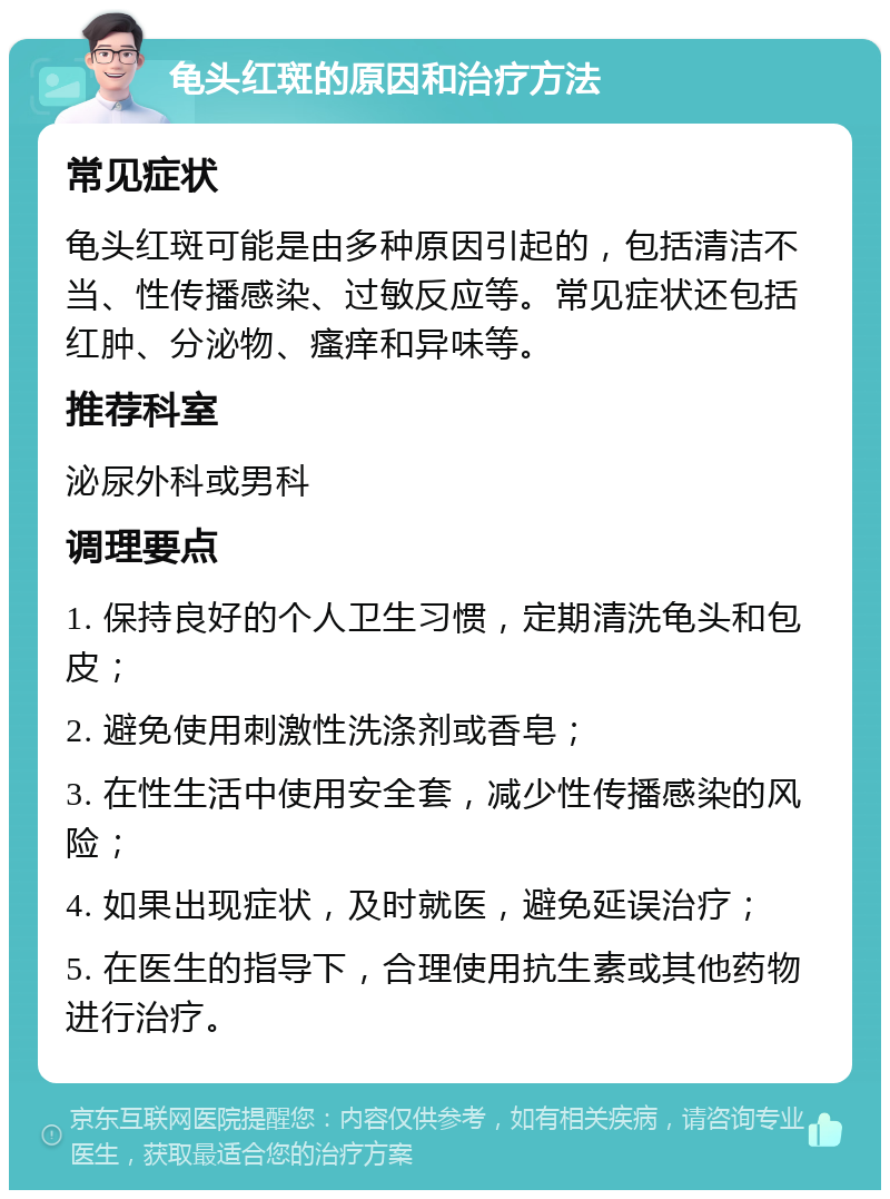 龟头红斑的原因和治疗方法 常见症状 龟头红斑可能是由多种原因引起的，包括清洁不当、性传播感染、过敏反应等。常见症状还包括红肿、分泌物、瘙痒和异味等。 推荐科室 泌尿外科或男科 调理要点 1. 保持良好的个人卫生习惯，定期清洗龟头和包皮； 2. 避免使用刺激性洗涤剂或香皂； 3. 在性生活中使用安全套，减少性传播感染的风险； 4. 如果出现症状，及时就医，避免延误治疗； 5. 在医生的指导下，合理使用抗生素或其他药物进行治疗。