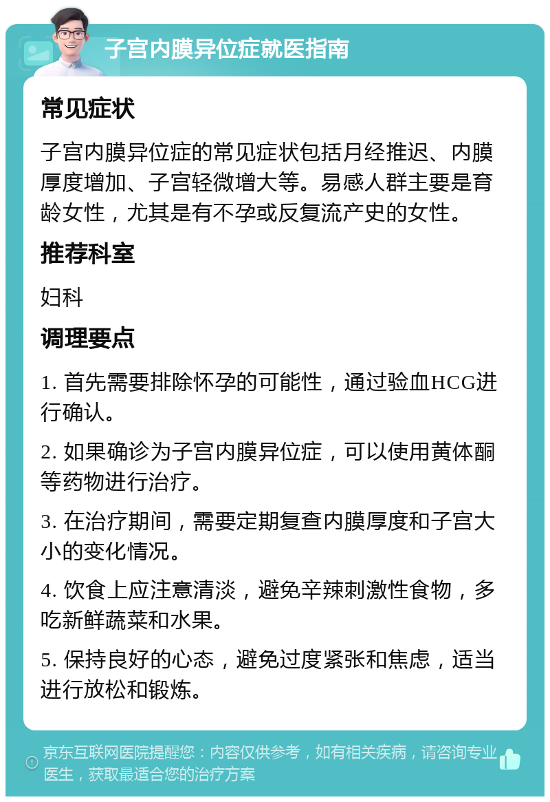 子宫内膜异位症就医指南 常见症状 子宫内膜异位症的常见症状包括月经推迟、内膜厚度增加、子宫轻微增大等。易感人群主要是育龄女性，尤其是有不孕或反复流产史的女性。 推荐科室 妇科 调理要点 1. 首先需要排除怀孕的可能性，通过验血HCG进行确认。 2. 如果确诊为子宫内膜异位症，可以使用黄体酮等药物进行治疗。 3. 在治疗期间，需要定期复查内膜厚度和子宫大小的变化情况。 4. 饮食上应注意清淡，避免辛辣刺激性食物，多吃新鲜蔬菜和水果。 5. 保持良好的心态，避免过度紧张和焦虑，适当进行放松和锻炼。