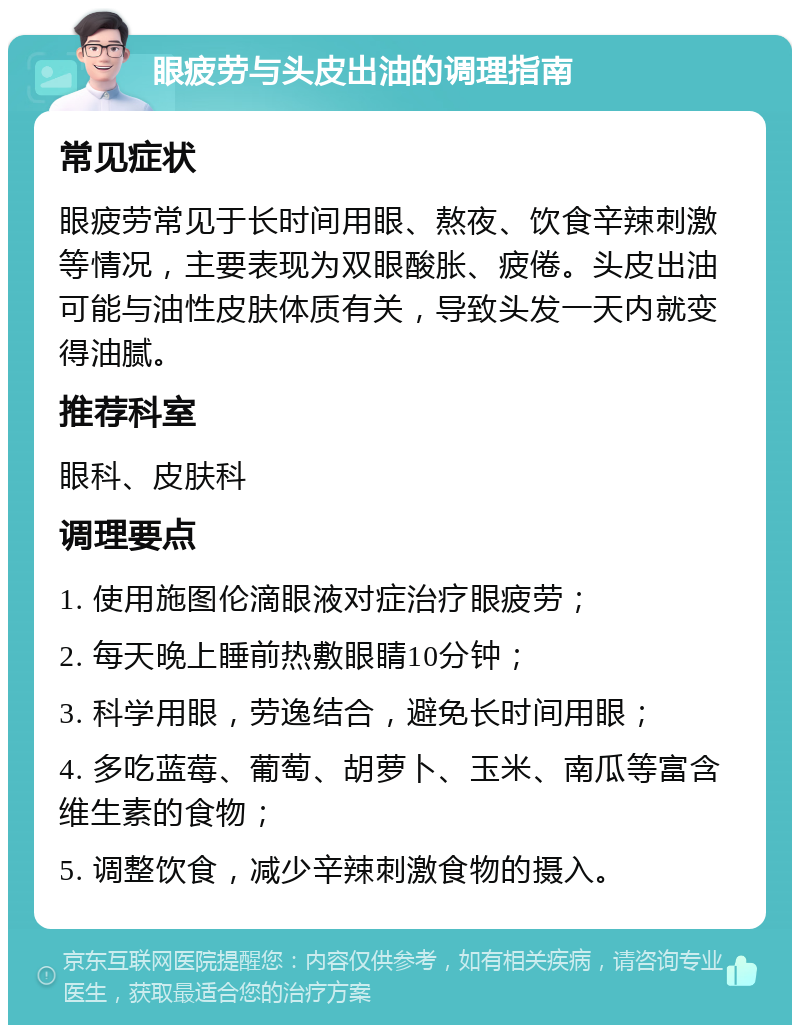 眼疲劳与头皮出油的调理指南 常见症状 眼疲劳常见于长时间用眼、熬夜、饮食辛辣刺激等情况，主要表现为双眼酸胀、疲倦。头皮出油可能与油性皮肤体质有关，导致头发一天内就变得油腻。 推荐科室 眼科、皮肤科 调理要点 1. 使用施图伦滴眼液对症治疗眼疲劳； 2. 每天晚上睡前热敷眼睛10分钟； 3. 科学用眼，劳逸结合，避免长时间用眼； 4. 多吃蓝莓、葡萄、胡萝卜、玉米、南瓜等富含维生素的食物； 5. 调整饮食，减少辛辣刺激食物的摄入。