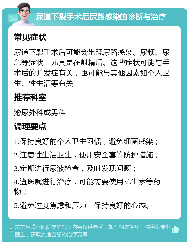 尿道下裂手术后尿路感染的诊断与治疗 常见症状 尿道下裂手术后可能会出现尿路感染、尿频、尿急等症状，尤其是在射精后。这些症状可能与手术后的并发症有关，也可能与其他因素如个人卫生、性生活等有关。 推荐科室 泌尿外科或男科 调理要点 1.保持良好的个人卫生习惯，避免细菌感染； 2.注意性生活卫生，使用安全套等防护措施； 3.定期进行尿液检查，及时发现问题； 4.遵医嘱进行治疗，可能需要使用抗生素等药物； 5.避免过度焦虑和压力，保持良好的心态。