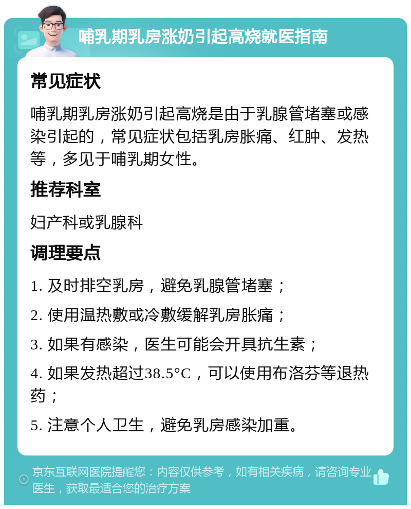 哺乳期乳房涨奶引起高烧就医指南 常见症状 哺乳期乳房涨奶引起高烧是由于乳腺管堵塞或感染引起的，常见症状包括乳房胀痛、红肿、发热等，多见于哺乳期女性。 推荐科室 妇产科或乳腺科 调理要点 1. 及时排空乳房，避免乳腺管堵塞； 2. 使用温热敷或冷敷缓解乳房胀痛； 3. 如果有感染，医生可能会开具抗生素； 4. 如果发热超过38.5°C，可以使用布洛芬等退热药； 5. 注意个人卫生，避免乳房感染加重。