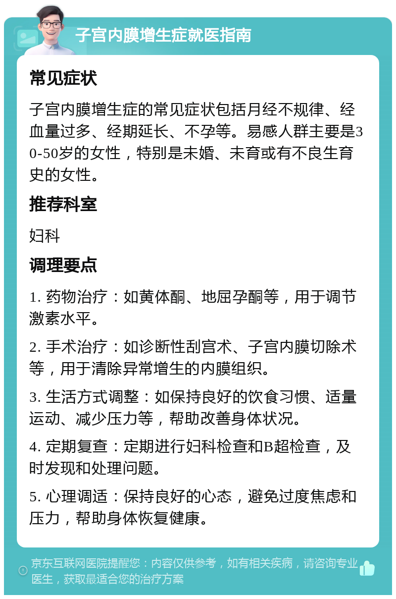 子宫内膜增生症就医指南 常见症状 子宫内膜增生症的常见症状包括月经不规律、经血量过多、经期延长、不孕等。易感人群主要是30-50岁的女性，特别是未婚、未育或有不良生育史的女性。 推荐科室 妇科 调理要点 1. 药物治疗：如黄体酮、地屈孕酮等，用于调节激素水平。 2. 手术治疗：如诊断性刮宫术、子宫内膜切除术等，用于清除异常增生的内膜组织。 3. 生活方式调整：如保持良好的饮食习惯、适量运动、减少压力等，帮助改善身体状况。 4. 定期复查：定期进行妇科检查和B超检查，及时发现和处理问题。 5. 心理调适：保持良好的心态，避免过度焦虑和压力，帮助身体恢复健康。