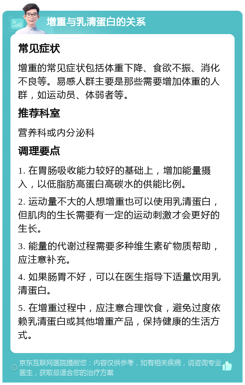 增重与乳清蛋白的关系 常见症状 增重的常见症状包括体重下降、食欲不振、消化不良等。易感人群主要是那些需要增加体重的人群，如运动员、体弱者等。 推荐科室 营养科或内分泌科 调理要点 1. 在胃肠吸收能力较好的基础上，增加能量摄入，以低脂肪高蛋白高碳水的供能比例。 2. 运动量不大的人想增重也可以使用乳清蛋白，但肌肉的生长需要有一定的运动刺激才会更好的生长。 3. 能量的代谢过程需要多种维生素矿物质帮助，应注意补充。 4. 如果肠胃不好，可以在医生指导下适量饮用乳清蛋白。 5. 在增重过程中，应注意合理饮食，避免过度依赖乳清蛋白或其他增重产品，保持健康的生活方式。