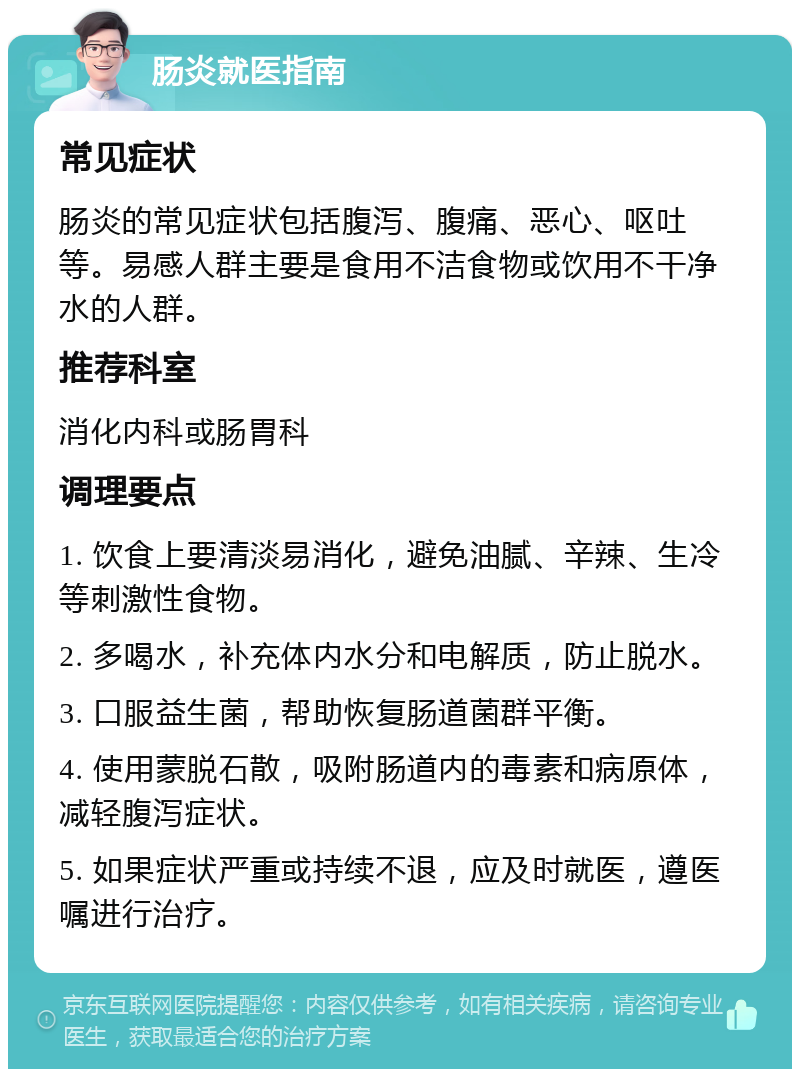 肠炎就医指南 常见症状 肠炎的常见症状包括腹泻、腹痛、恶心、呕吐等。易感人群主要是食用不洁食物或饮用不干净水的人群。 推荐科室 消化内科或肠胃科 调理要点 1. 饮食上要清淡易消化，避免油腻、辛辣、生冷等刺激性食物。 2. 多喝水，补充体内水分和电解质，防止脱水。 3. 口服益生菌，帮助恢复肠道菌群平衡。 4. 使用蒙脱石散，吸附肠道内的毒素和病原体，减轻腹泻症状。 5. 如果症状严重或持续不退，应及时就医，遵医嘱进行治疗。