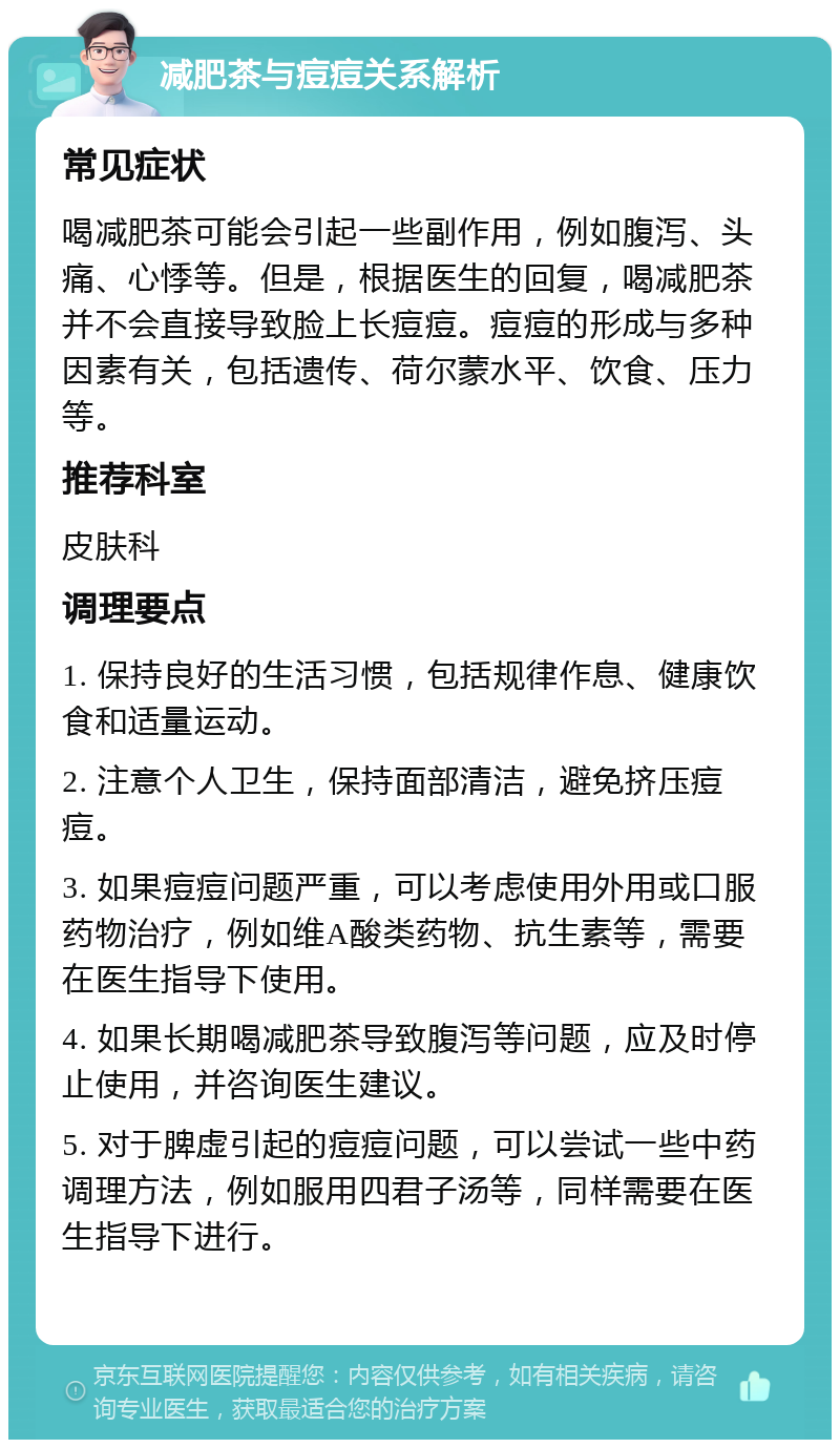 减肥茶与痘痘关系解析 常见症状 喝减肥茶可能会引起一些副作用，例如腹泻、头痛、心悸等。但是，根据医生的回复，喝减肥茶并不会直接导致脸上长痘痘。痘痘的形成与多种因素有关，包括遗传、荷尔蒙水平、饮食、压力等。 推荐科室 皮肤科 调理要点 1. 保持良好的生活习惯，包括规律作息、健康饮食和适量运动。 2. 注意个人卫生，保持面部清洁，避免挤压痘痘。 3. 如果痘痘问题严重，可以考虑使用外用或口服药物治疗，例如维A酸类药物、抗生素等，需要在医生指导下使用。 4. 如果长期喝减肥茶导致腹泻等问题，应及时停止使用，并咨询医生建议。 5. 对于脾虚引起的痘痘问题，可以尝试一些中药调理方法，例如服用四君子汤等，同样需要在医生指导下进行。