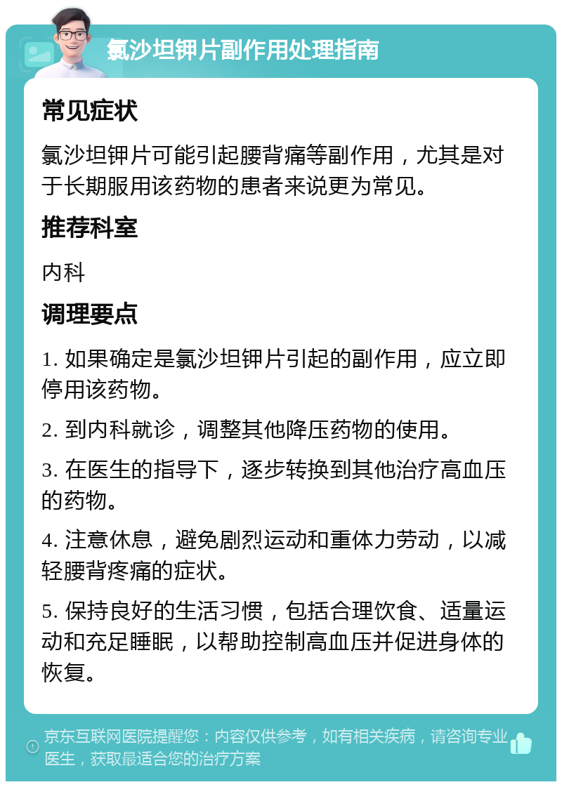 氯沙坦钾片副作用处理指南 常见症状 氯沙坦钾片可能引起腰背痛等副作用，尤其是对于长期服用该药物的患者来说更为常见。 推荐科室 内科 调理要点 1. 如果确定是氯沙坦钾片引起的副作用，应立即停用该药物。 2. 到内科就诊，调整其他降压药物的使用。 3. 在医生的指导下，逐步转换到其他治疗高血压的药物。 4. 注意休息，避免剧烈运动和重体力劳动，以减轻腰背疼痛的症状。 5. 保持良好的生活习惯，包括合理饮食、适量运动和充足睡眠，以帮助控制高血压并促进身体的恢复。