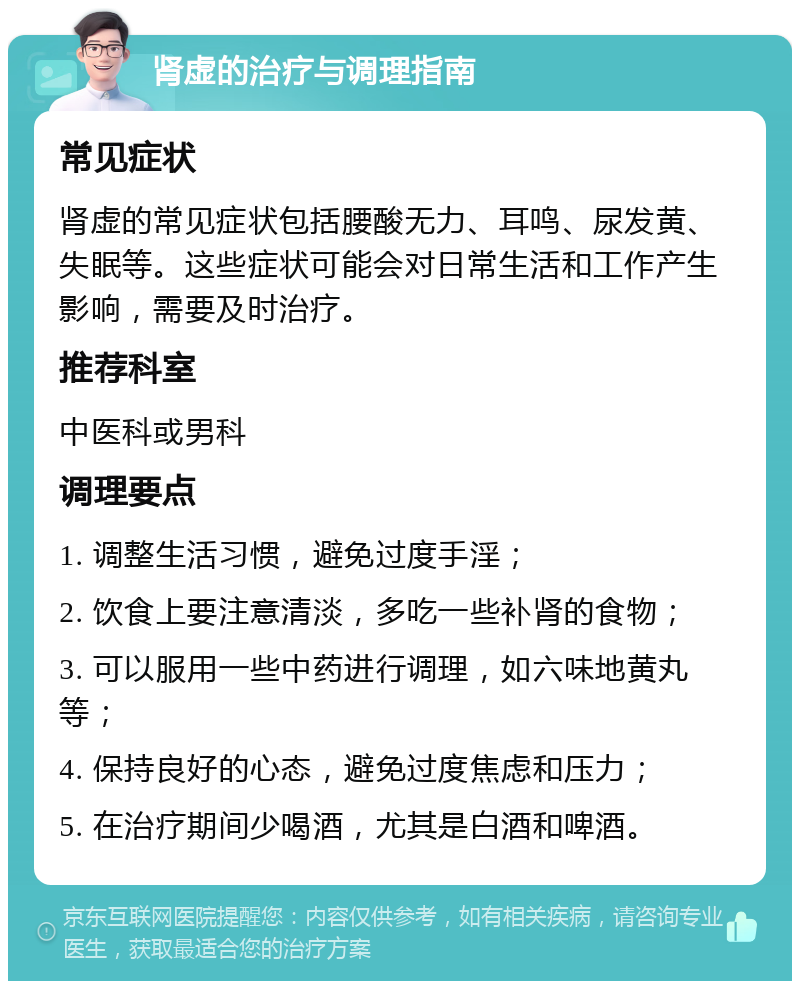 肾虚的治疗与调理指南 常见症状 肾虚的常见症状包括腰酸无力、耳鸣、尿发黄、失眠等。这些症状可能会对日常生活和工作产生影响，需要及时治疗。 推荐科室 中医科或男科 调理要点 1. 调整生活习惯，避免过度手淫； 2. 饮食上要注意清淡，多吃一些补肾的食物； 3. 可以服用一些中药进行调理，如六味地黄丸等； 4. 保持良好的心态，避免过度焦虑和压力； 5. 在治疗期间少喝酒，尤其是白酒和啤酒。