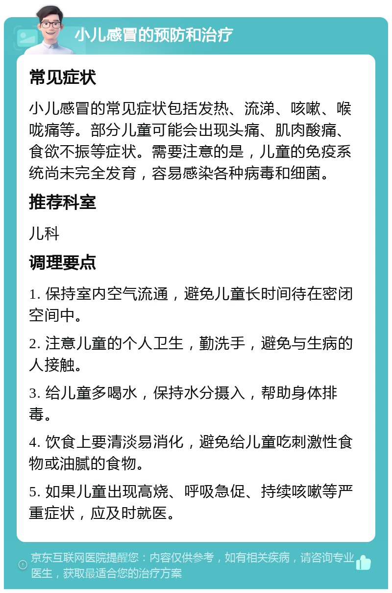 小儿感冒的预防和治疗 常见症状 小儿感冒的常见症状包括发热、流涕、咳嗽、喉咙痛等。部分儿童可能会出现头痛、肌肉酸痛、食欲不振等症状。需要注意的是，儿童的免疫系统尚未完全发育，容易感染各种病毒和细菌。 推荐科室 儿科 调理要点 1. 保持室内空气流通，避免儿童长时间待在密闭空间中。 2. 注意儿童的个人卫生，勤洗手，避免与生病的人接触。 3. 给儿童多喝水，保持水分摄入，帮助身体排毒。 4. 饮食上要清淡易消化，避免给儿童吃刺激性食物或油腻的食物。 5. 如果儿童出现高烧、呼吸急促、持续咳嗽等严重症状，应及时就医。