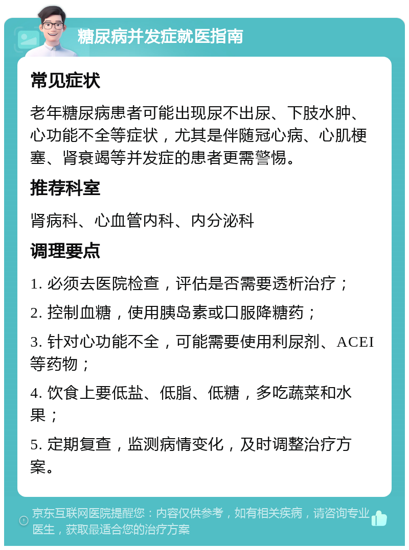 糖尿病并发症就医指南 常见症状 老年糖尿病患者可能出现尿不出尿、下肢水肿、心功能不全等症状，尤其是伴随冠心病、心肌梗塞、肾衰竭等并发症的患者更需警惕。 推荐科室 肾病科、心血管内科、内分泌科 调理要点 1. 必须去医院检查，评估是否需要透析治疗； 2. 控制血糖，使用胰岛素或口服降糖药； 3. 针对心功能不全，可能需要使用利尿剂、ACEI等药物； 4. 饮食上要低盐、低脂、低糖，多吃蔬菜和水果； 5. 定期复查，监测病情变化，及时调整治疗方案。