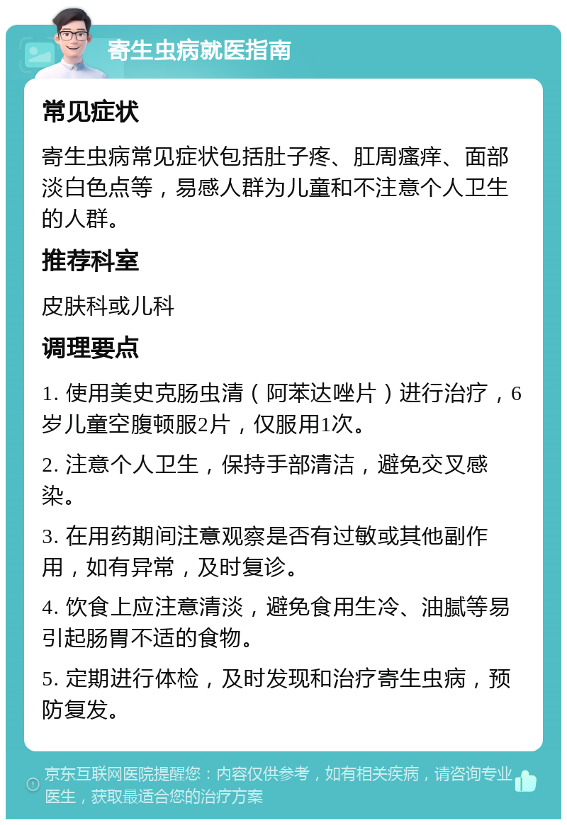 寄生虫病就医指南 常见症状 寄生虫病常见症状包括肚子疼、肛周瘙痒、面部淡白色点等，易感人群为儿童和不注意个人卫生的人群。 推荐科室 皮肤科或儿科 调理要点 1. 使用美史克肠虫清（阿苯达唑片）进行治疗，6岁儿童空腹顿服2片，仅服用1次。 2. 注意个人卫生，保持手部清洁，避免交叉感染。 3. 在用药期间注意观察是否有过敏或其他副作用，如有异常，及时复诊。 4. 饮食上应注意清淡，避免食用生冷、油腻等易引起肠胃不适的食物。 5. 定期进行体检，及时发现和治疗寄生虫病，预防复发。