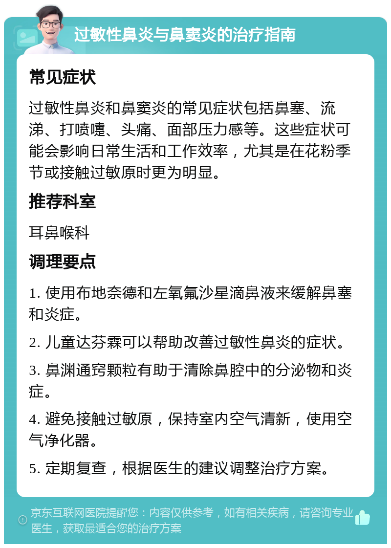 过敏性鼻炎与鼻窦炎的治疗指南 常见症状 过敏性鼻炎和鼻窦炎的常见症状包括鼻塞、流涕、打喷嚏、头痛、面部压力感等。这些症状可能会影响日常生活和工作效率，尤其是在花粉季节或接触过敏原时更为明显。 推荐科室 耳鼻喉科 调理要点 1. 使用布地奈德和左氧氟沙星滴鼻液来缓解鼻塞和炎症。 2. 儿童达芬霖可以帮助改善过敏性鼻炎的症状。 3. 鼻渊通窍颗粒有助于清除鼻腔中的分泌物和炎症。 4. 避免接触过敏原，保持室内空气清新，使用空气净化器。 5. 定期复查，根据医生的建议调整治疗方案。