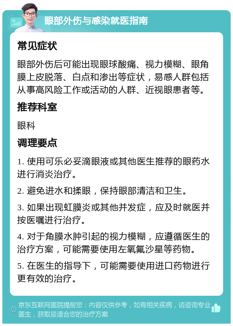 眼部外伤与感染就医指南 常见症状 眼部外伤后可能出现眼球酸痛、视力模糊、眼角膜上皮脱落、白点和渗出等症状，易感人群包括从事高风险工作或活动的人群、近视眼患者等。 推荐科室 眼科 调理要点 1. 使用可乐必妥滴眼液或其他医生推荐的眼药水进行消炎治疗。 2. 避免进水和揉眼，保持眼部清洁和卫生。 3. 如果出现虹膜炎或其他并发症，应及时就医并按医嘱进行治疗。 4. 对于角膜水肿引起的视力模糊，应遵循医生的治疗方案，可能需要使用左氧氟沙星等药物。 5. 在医生的指导下，可能需要使用进口药物进行更有效的治疗。