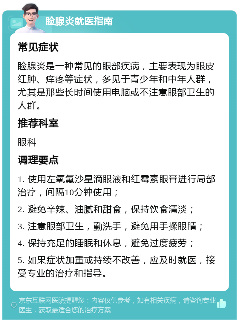 睑腺炎就医指南 常见症状 睑腺炎是一种常见的眼部疾病，主要表现为眼皮红肿、痒疼等症状，多见于青少年和中年人群，尤其是那些长时间使用电脑或不注意眼部卫生的人群。 推荐科室 眼科 调理要点 1. 使用左氧氟沙星滴眼液和红霉素眼膏进行局部治疗，间隔10分钟使用； 2. 避免辛辣、油腻和甜食，保持饮食清淡； 3. 注意眼部卫生，勤洗手，避免用手揉眼睛； 4. 保持充足的睡眠和休息，避免过度疲劳； 5. 如果症状加重或持续不改善，应及时就医，接受专业的治疗和指导。