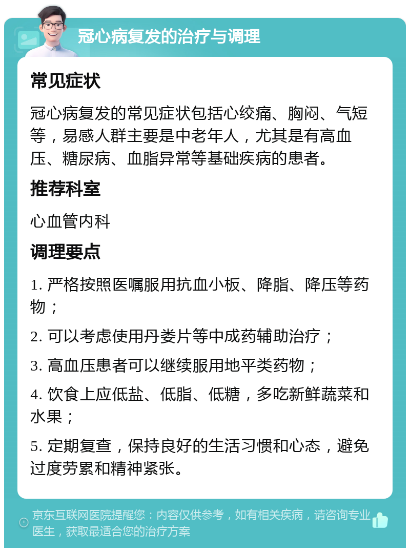 冠心病复发的治疗与调理 常见症状 冠心病复发的常见症状包括心绞痛、胸闷、气短等，易感人群主要是中老年人，尤其是有高血压、糖尿病、血脂异常等基础疾病的患者。 推荐科室 心血管内科 调理要点 1. 严格按照医嘱服用抗血小板、降脂、降压等药物； 2. 可以考虑使用丹娄片等中成药辅助治疗； 3. 高血压患者可以继续服用地平类药物； 4. 饮食上应低盐、低脂、低糖，多吃新鲜蔬菜和水果； 5. 定期复查，保持良好的生活习惯和心态，避免过度劳累和精神紧张。