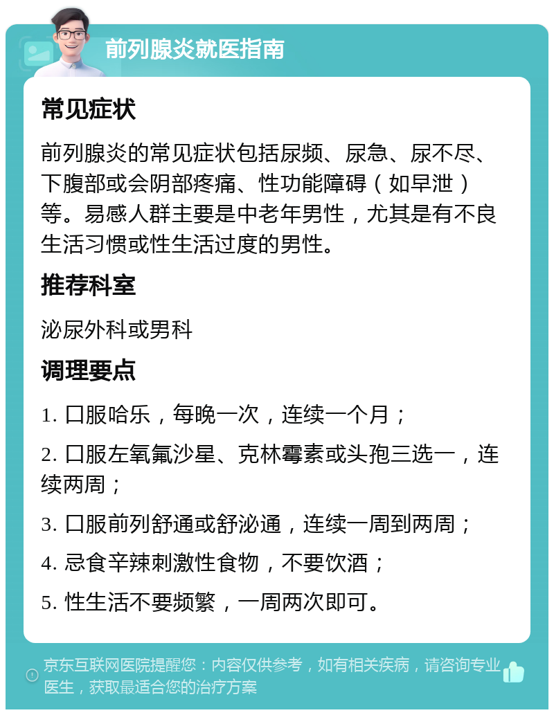 前列腺炎就医指南 常见症状 前列腺炎的常见症状包括尿频、尿急、尿不尽、下腹部或会阴部疼痛、性功能障碍（如早泄）等。易感人群主要是中老年男性，尤其是有不良生活习惯或性生活过度的男性。 推荐科室 泌尿外科或男科 调理要点 1. 口服哈乐，每晚一次，连续一个月； 2. 口服左氧氟沙星、克林霉素或头孢三选一，连续两周； 3. 口服前列舒通或舒泌通，连续一周到两周； 4. 忌食辛辣刺激性食物，不要饮酒； 5. 性生活不要频繁，一周两次即可。