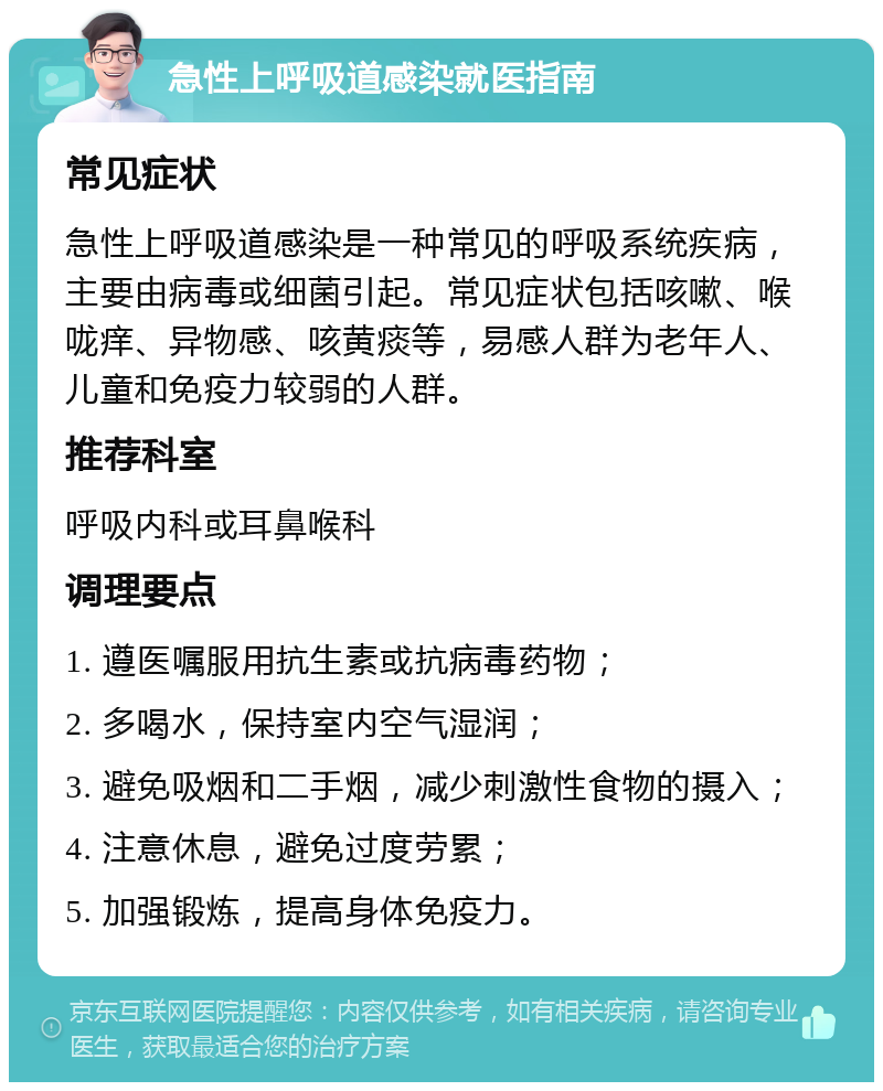 急性上呼吸道感染就医指南 常见症状 急性上呼吸道感染是一种常见的呼吸系统疾病，主要由病毒或细菌引起。常见症状包括咳嗽、喉咙痒、异物感、咳黄痰等，易感人群为老年人、儿童和免疫力较弱的人群。 推荐科室 呼吸内科或耳鼻喉科 调理要点 1. 遵医嘱服用抗生素或抗病毒药物； 2. 多喝水，保持室内空气湿润； 3. 避免吸烟和二手烟，减少刺激性食物的摄入； 4. 注意休息，避免过度劳累； 5. 加强锻炼，提高身体免疫力。