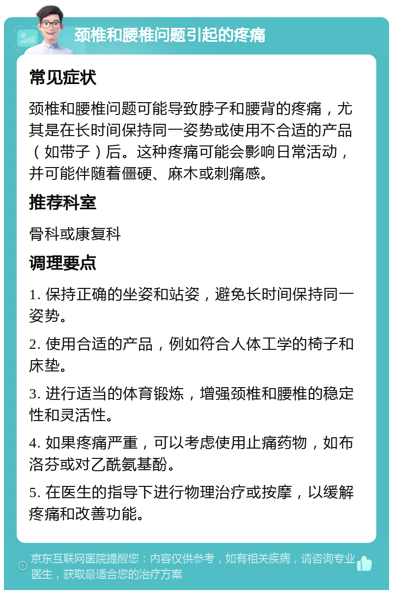 颈椎和腰椎问题引起的疼痛 常见症状 颈椎和腰椎问题可能导致脖子和腰背的疼痛，尤其是在长时间保持同一姿势或使用不合适的产品（如带子）后。这种疼痛可能会影响日常活动，并可能伴随着僵硬、麻木或刺痛感。 推荐科室 骨科或康复科 调理要点 1. 保持正确的坐姿和站姿，避免长时间保持同一姿势。 2. 使用合适的产品，例如符合人体工学的椅子和床垫。 3. 进行适当的体育锻炼，增强颈椎和腰椎的稳定性和灵活性。 4. 如果疼痛严重，可以考虑使用止痛药物，如布洛芬或对乙酰氨基酚。 5. 在医生的指导下进行物理治疗或按摩，以缓解疼痛和改善功能。