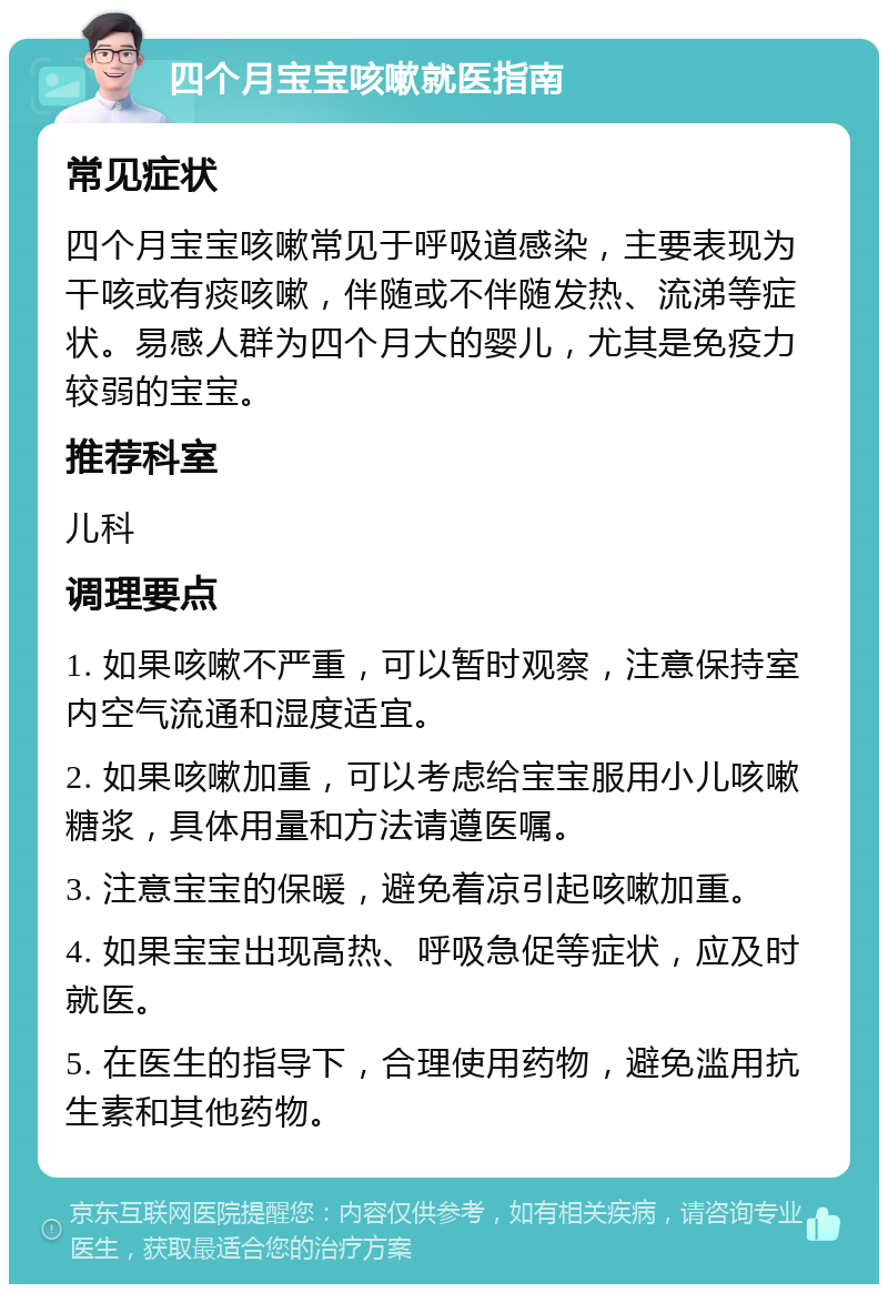 四个月宝宝咳嗽就医指南 常见症状 四个月宝宝咳嗽常见于呼吸道感染，主要表现为干咳或有痰咳嗽，伴随或不伴随发热、流涕等症状。易感人群为四个月大的婴儿，尤其是免疫力较弱的宝宝。 推荐科室 儿科 调理要点 1. 如果咳嗽不严重，可以暂时观察，注意保持室内空气流通和湿度适宜。 2. 如果咳嗽加重，可以考虑给宝宝服用小儿咳嗽糖浆，具体用量和方法请遵医嘱。 3. 注意宝宝的保暖，避免着凉引起咳嗽加重。 4. 如果宝宝出现高热、呼吸急促等症状，应及时就医。 5. 在医生的指导下，合理使用药物，避免滥用抗生素和其他药物。