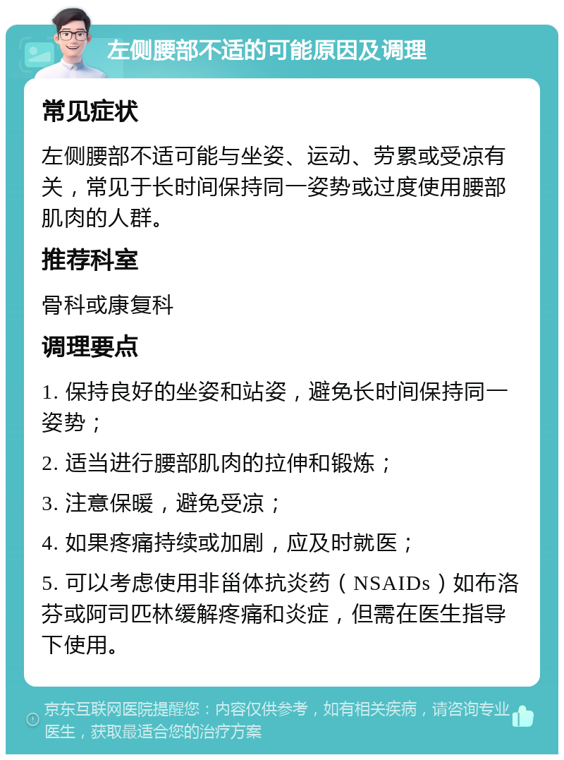 左侧腰部不适的可能原因及调理 常见症状 左侧腰部不适可能与坐姿、运动、劳累或受凉有关，常见于长时间保持同一姿势或过度使用腰部肌肉的人群。 推荐科室 骨科或康复科 调理要点 1. 保持良好的坐姿和站姿，避免长时间保持同一姿势； 2. 适当进行腰部肌肉的拉伸和锻炼； 3. 注意保暖，避免受凉； 4. 如果疼痛持续或加剧，应及时就医； 5. 可以考虑使用非甾体抗炎药（NSAIDs）如布洛芬或阿司匹林缓解疼痛和炎症，但需在医生指导下使用。