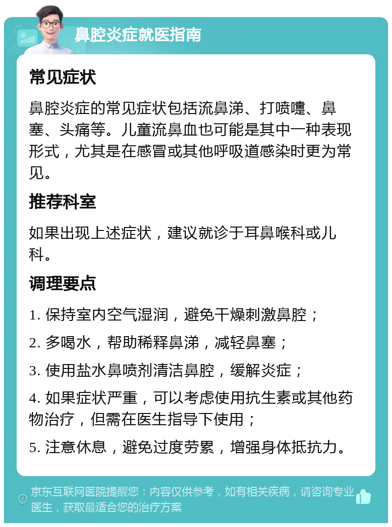 鼻腔炎症就医指南 常见症状 鼻腔炎症的常见症状包括流鼻涕、打喷嚏、鼻塞、头痛等。儿童流鼻血也可能是其中一种表现形式，尤其是在感冒或其他呼吸道感染时更为常见。 推荐科室 如果出现上述症状，建议就诊于耳鼻喉科或儿科。 调理要点 1. 保持室内空气湿润，避免干燥刺激鼻腔； 2. 多喝水，帮助稀释鼻涕，减轻鼻塞； 3. 使用盐水鼻喷剂清洁鼻腔，缓解炎症； 4. 如果症状严重，可以考虑使用抗生素或其他药物治疗，但需在医生指导下使用； 5. 注意休息，避免过度劳累，增强身体抵抗力。