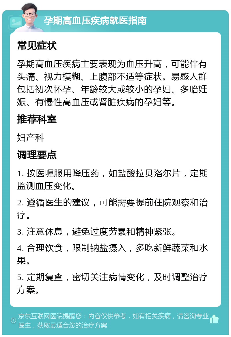 孕期高血压疾病就医指南 常见症状 孕期高血压疾病主要表现为血压升高，可能伴有头痛、视力模糊、上腹部不适等症状。易感人群包括初次怀孕、年龄较大或较小的孕妇、多胎妊娠、有慢性高血压或肾脏疾病的孕妇等。 推荐科室 妇产科 调理要点 1. 按医嘱服用降压药，如盐酸拉贝洛尔片，定期监测血压变化。 2. 遵循医生的建议，可能需要提前住院观察和治疗。 3. 注意休息，避免过度劳累和精神紧张。 4. 合理饮食，限制钠盐摄入，多吃新鲜蔬菜和水果。 5. 定期复查，密切关注病情变化，及时调整治疗方案。