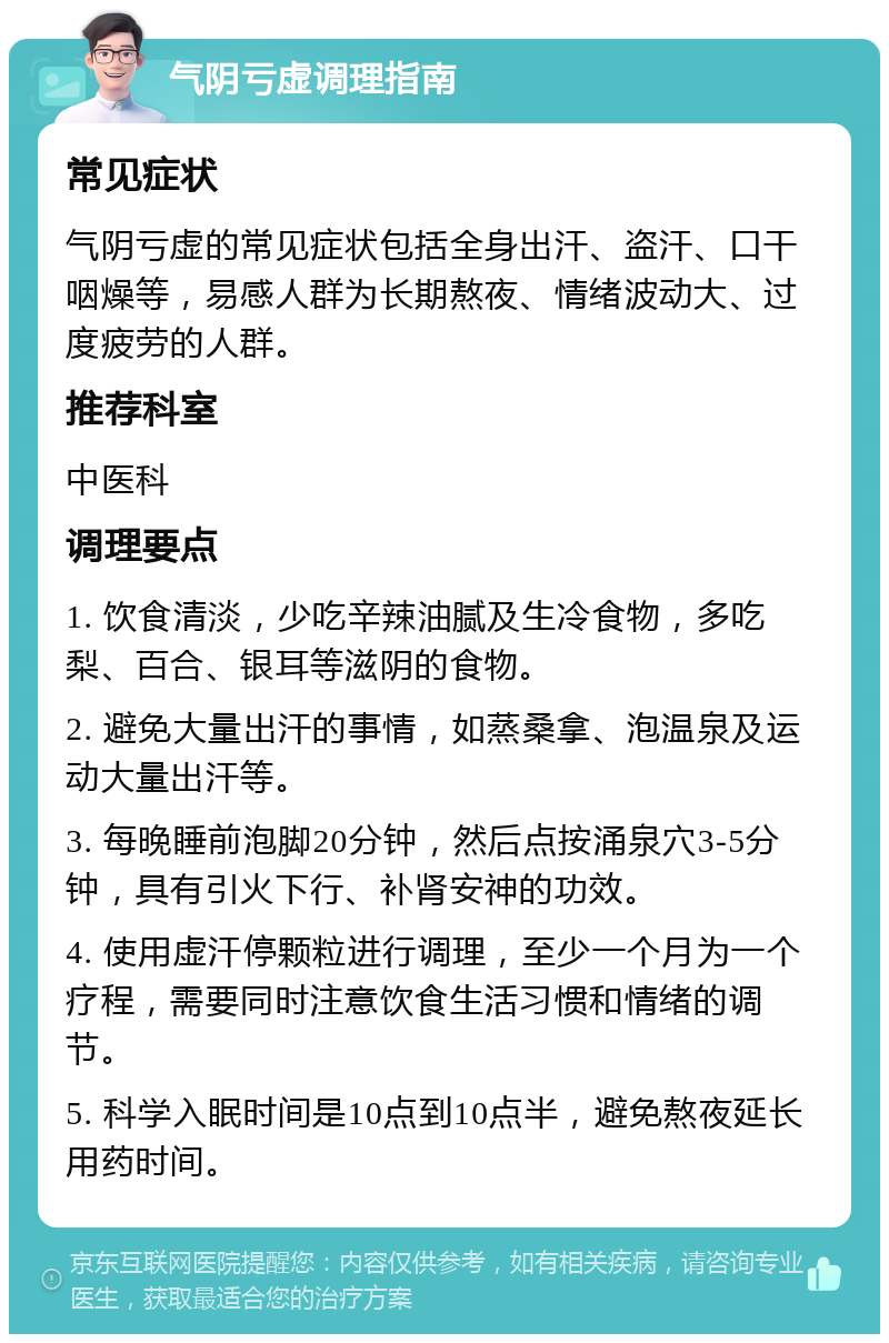 气阴亏虚调理指南 常见症状 气阴亏虚的常见症状包括全身出汗、盗汗、口干咽燥等，易感人群为长期熬夜、情绪波动大、过度疲劳的人群。 推荐科室 中医科 调理要点 1. 饮食清淡，少吃辛辣油腻及生冷食物，多吃梨、百合、银耳等滋阴的食物。 2. 避免大量出汗的事情，如蒸桑拿、泡温泉及运动大量出汗等。 3. 每晚睡前泡脚20分钟，然后点按涌泉穴3-5分钟，具有引火下行、补肾安神的功效。 4. 使用虚汗停颗粒进行调理，至少一个月为一个疗程，需要同时注意饮食生活习惯和情绪的调节。 5. 科学入眠时间是10点到10点半，避免熬夜延长用药时间。