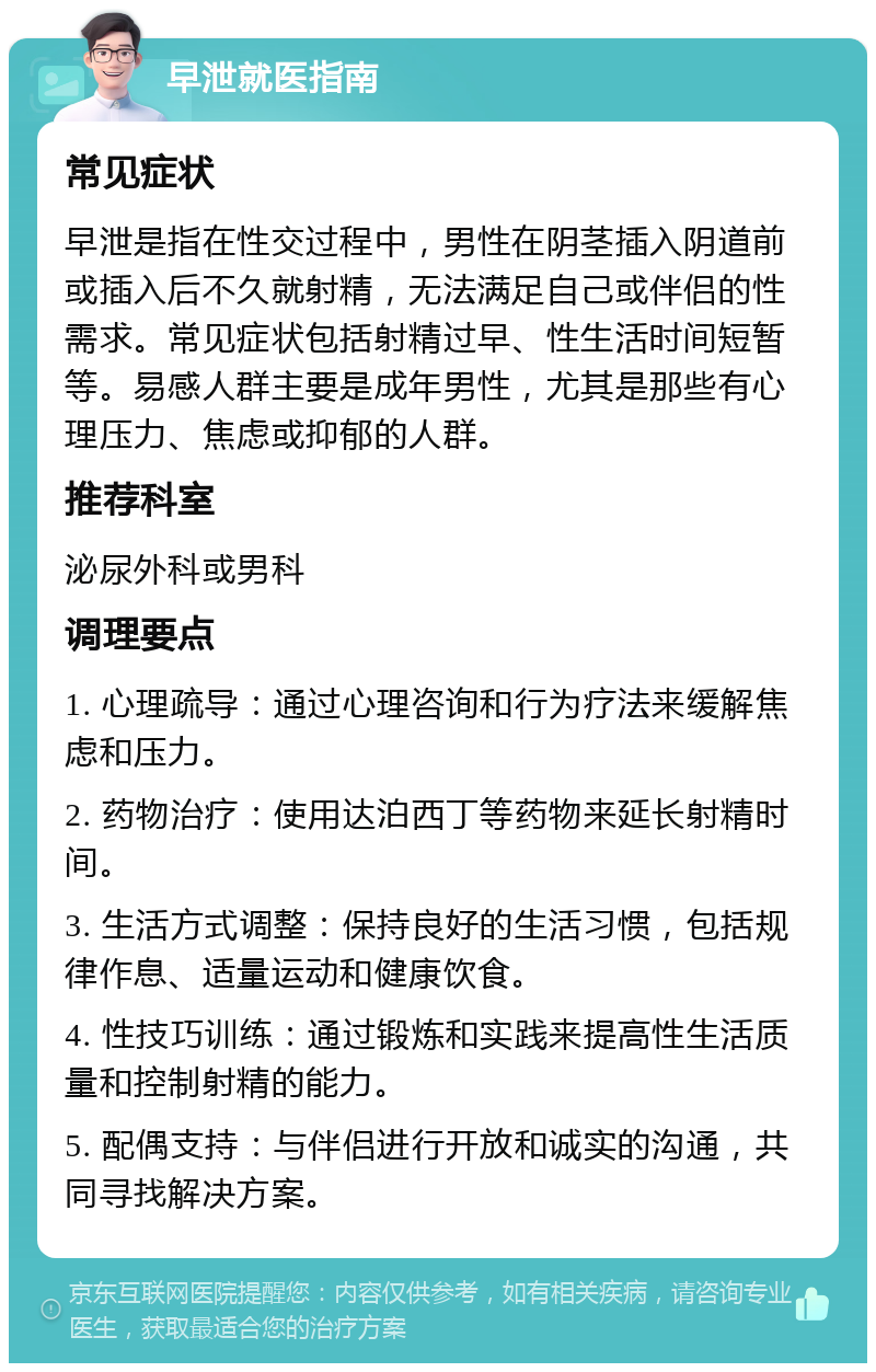 早泄就医指南 常见症状 早泄是指在性交过程中，男性在阴茎插入阴道前或插入后不久就射精，无法满足自己或伴侣的性需求。常见症状包括射精过早、性生活时间短暂等。易感人群主要是成年男性，尤其是那些有心理压力、焦虑或抑郁的人群。 推荐科室 泌尿外科或男科 调理要点 1. 心理疏导：通过心理咨询和行为疗法来缓解焦虑和压力。 2. 药物治疗：使用达泊西丁等药物来延长射精时间。 3. 生活方式调整：保持良好的生活习惯，包括规律作息、适量运动和健康饮食。 4. 性技巧训练：通过锻炼和实践来提高性生活质量和控制射精的能力。 5. 配偶支持：与伴侣进行开放和诚实的沟通，共同寻找解决方案。