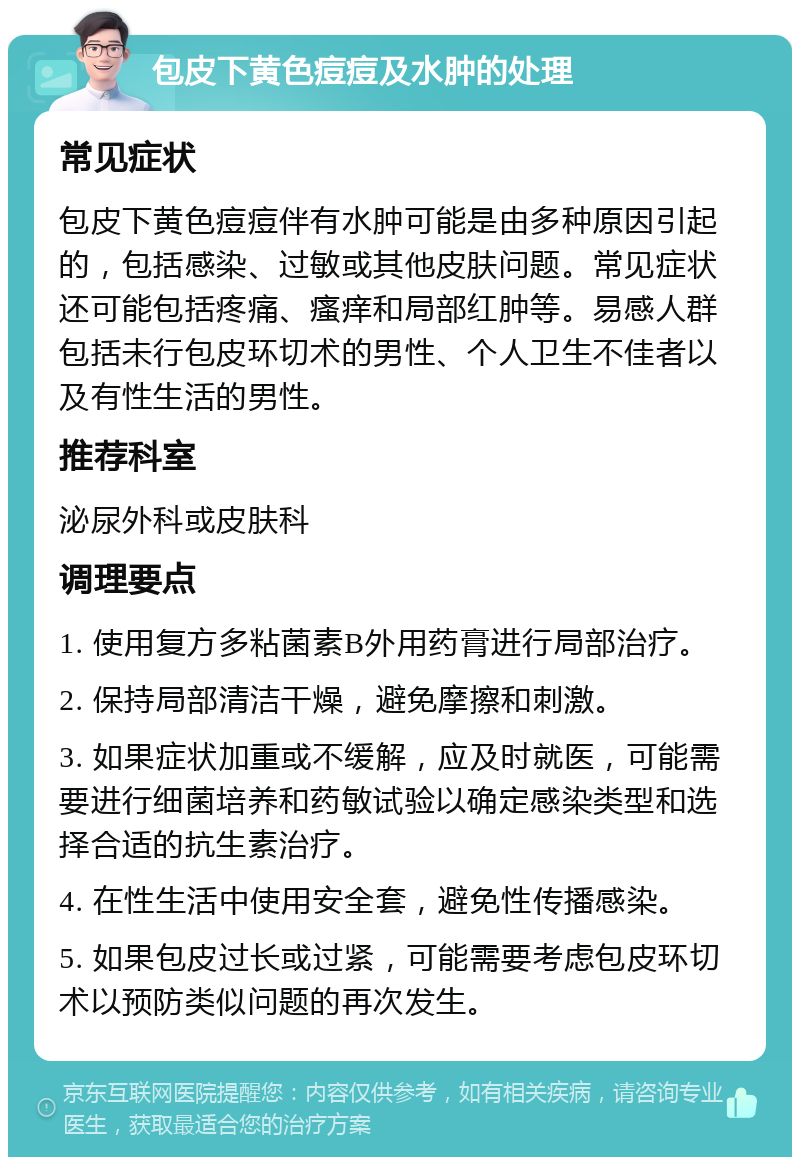 包皮下黄色痘痘及水肿的处理 常见症状 包皮下黄色痘痘伴有水肿可能是由多种原因引起的，包括感染、过敏或其他皮肤问题。常见症状还可能包括疼痛、瘙痒和局部红肿等。易感人群包括未行包皮环切术的男性、个人卫生不佳者以及有性生活的男性。 推荐科室 泌尿外科或皮肤科 调理要点 1. 使用复方多粘菌素B外用药膏进行局部治疗。 2. 保持局部清洁干燥，避免摩擦和刺激。 3. 如果症状加重或不缓解，应及时就医，可能需要进行细菌培养和药敏试验以确定感染类型和选择合适的抗生素治疗。 4. 在性生活中使用安全套，避免性传播感染。 5. 如果包皮过长或过紧，可能需要考虑包皮环切术以预防类似问题的再次发生。