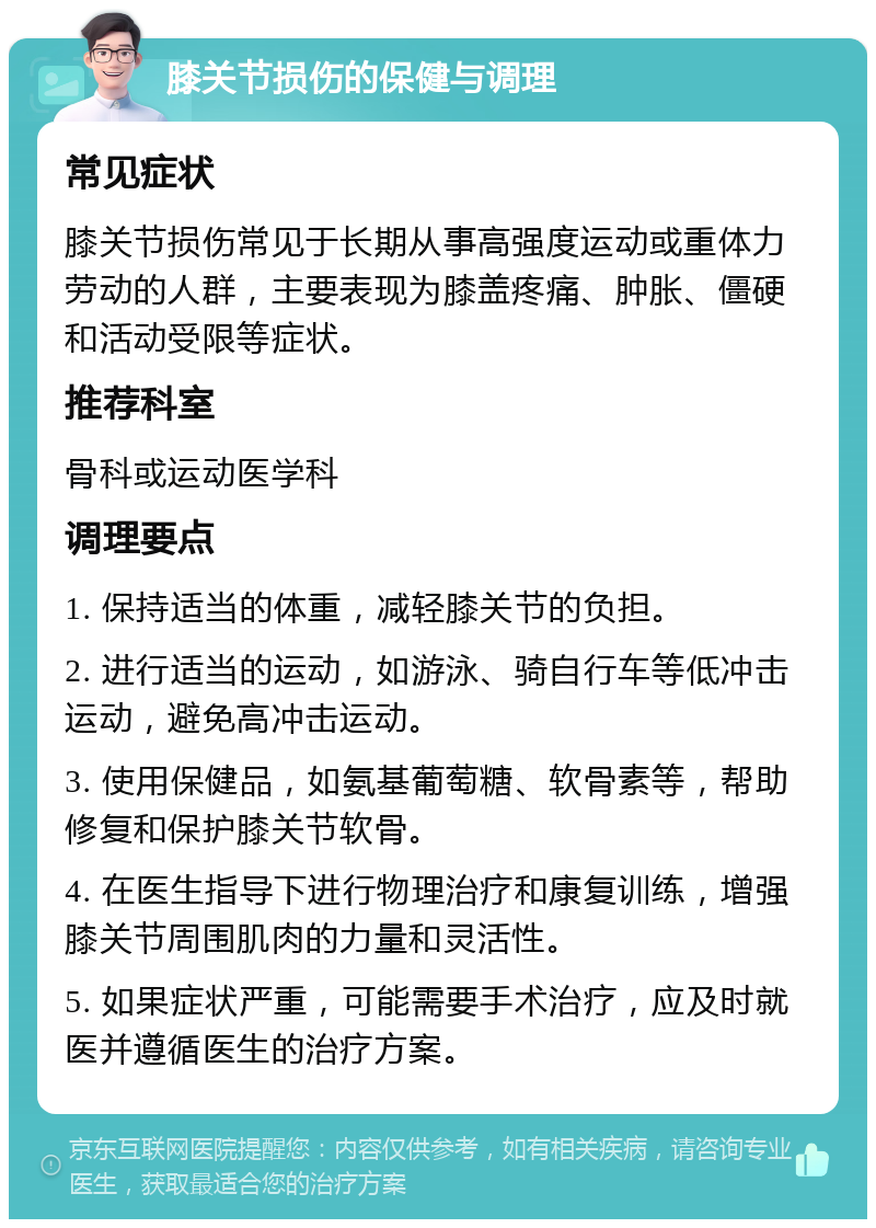 膝关节损伤的保健与调理 常见症状 膝关节损伤常见于长期从事高强度运动或重体力劳动的人群，主要表现为膝盖疼痛、肿胀、僵硬和活动受限等症状。 推荐科室 骨科或运动医学科 调理要点 1. 保持适当的体重，减轻膝关节的负担。 2. 进行适当的运动，如游泳、骑自行车等低冲击运动，避免高冲击运动。 3. 使用保健品，如氨基葡萄糖、软骨素等，帮助修复和保护膝关节软骨。 4. 在医生指导下进行物理治疗和康复训练，增强膝关节周围肌肉的力量和灵活性。 5. 如果症状严重，可能需要手术治疗，应及时就医并遵循医生的治疗方案。