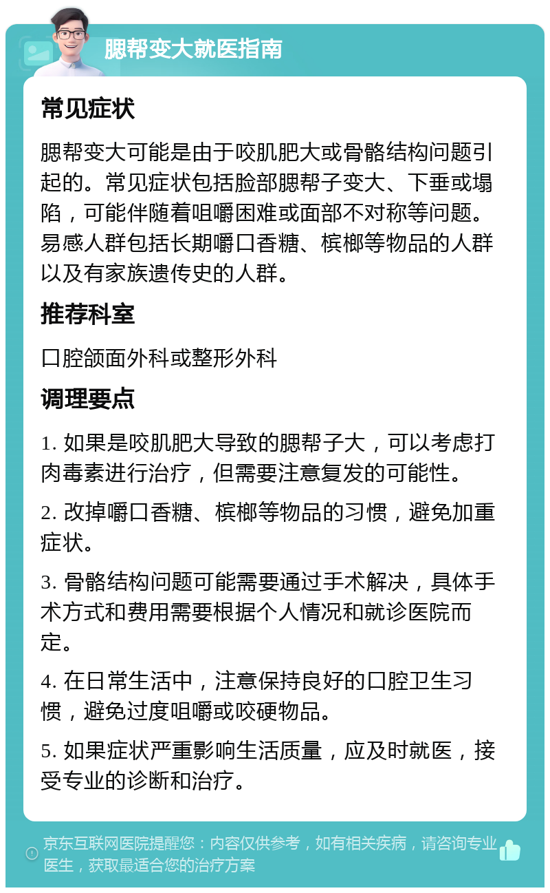 腮帮变大就医指南 常见症状 腮帮变大可能是由于咬肌肥大或骨骼结构问题引起的。常见症状包括脸部腮帮子变大、下垂或塌陷，可能伴随着咀嚼困难或面部不对称等问题。易感人群包括长期嚼口香糖、槟榔等物品的人群以及有家族遗传史的人群。 推荐科室 口腔颌面外科或整形外科 调理要点 1. 如果是咬肌肥大导致的腮帮子大，可以考虑打肉毒素进行治疗，但需要注意复发的可能性。 2. 改掉嚼口香糖、槟榔等物品的习惯，避免加重症状。 3. 骨骼结构问题可能需要通过手术解决，具体手术方式和费用需要根据个人情况和就诊医院而定。 4. 在日常生活中，注意保持良好的口腔卫生习惯，避免过度咀嚼或咬硬物品。 5. 如果症状严重影响生活质量，应及时就医，接受专业的诊断和治疗。