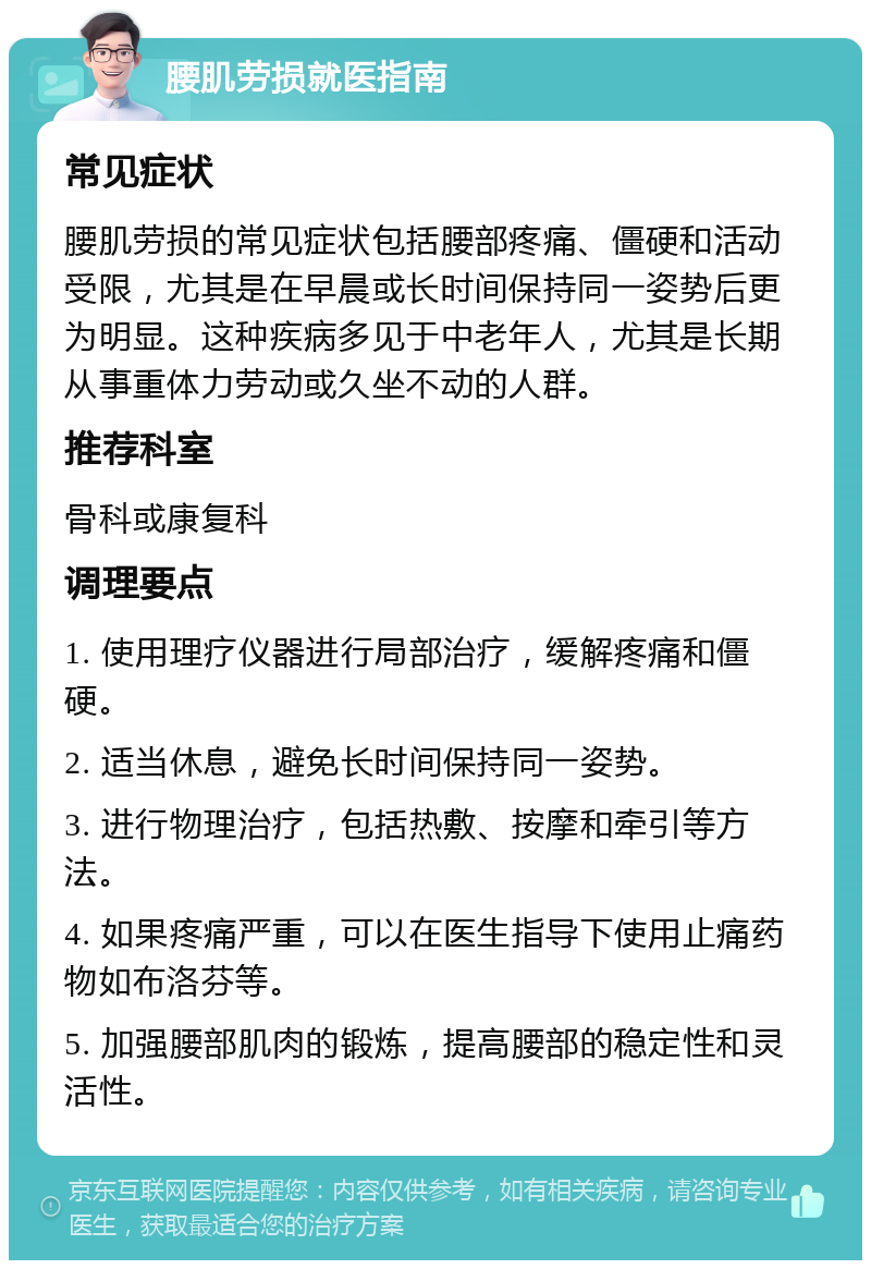 腰肌劳损就医指南 常见症状 腰肌劳损的常见症状包括腰部疼痛、僵硬和活动受限，尤其是在早晨或长时间保持同一姿势后更为明显。这种疾病多见于中老年人，尤其是长期从事重体力劳动或久坐不动的人群。 推荐科室 骨科或康复科 调理要点 1. 使用理疗仪器进行局部治疗，缓解疼痛和僵硬。 2. 适当休息，避免长时间保持同一姿势。 3. 进行物理治疗，包括热敷、按摩和牵引等方法。 4. 如果疼痛严重，可以在医生指导下使用止痛药物如布洛芬等。 5. 加强腰部肌肉的锻炼，提高腰部的稳定性和灵活性。