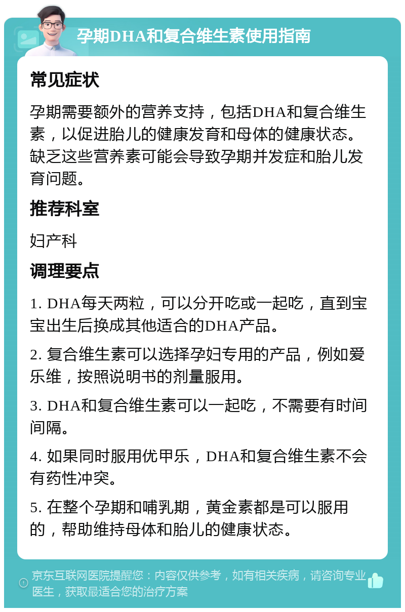 孕期DHA和复合维生素使用指南 常见症状 孕期需要额外的营养支持，包括DHA和复合维生素，以促进胎儿的健康发育和母体的健康状态。缺乏这些营养素可能会导致孕期并发症和胎儿发育问题。 推荐科室 妇产科 调理要点 1. DHA每天两粒，可以分开吃或一起吃，直到宝宝出生后换成其他适合的DHA产品。 2. 复合维生素可以选择孕妇专用的产品，例如爱乐维，按照说明书的剂量服用。 3. DHA和复合维生素可以一起吃，不需要有时间间隔。 4. 如果同时服用优甲乐，DHA和复合维生素不会有药性冲突。 5. 在整个孕期和哺乳期，黄金素都是可以服用的，帮助维持母体和胎儿的健康状态。