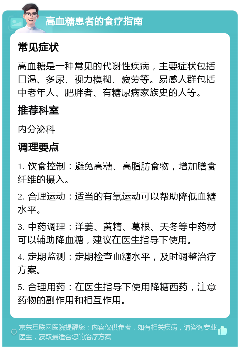 高血糖患者的食疗指南 常见症状 高血糖是一种常见的代谢性疾病，主要症状包括口渴、多尿、视力模糊、疲劳等。易感人群包括中老年人、肥胖者、有糖尿病家族史的人等。 推荐科室 内分泌科 调理要点 1. 饮食控制：避免高糖、高脂肪食物，增加膳食纤维的摄入。 2. 合理运动：适当的有氧运动可以帮助降低血糖水平。 3. 中药调理：洋姜、黄精、葛根、天冬等中药材可以辅助降血糖，建议在医生指导下使用。 4. 定期监测：定期检查血糖水平，及时调整治疗方案。 5. 合理用药：在医生指导下使用降糖西药，注意药物的副作用和相互作用。