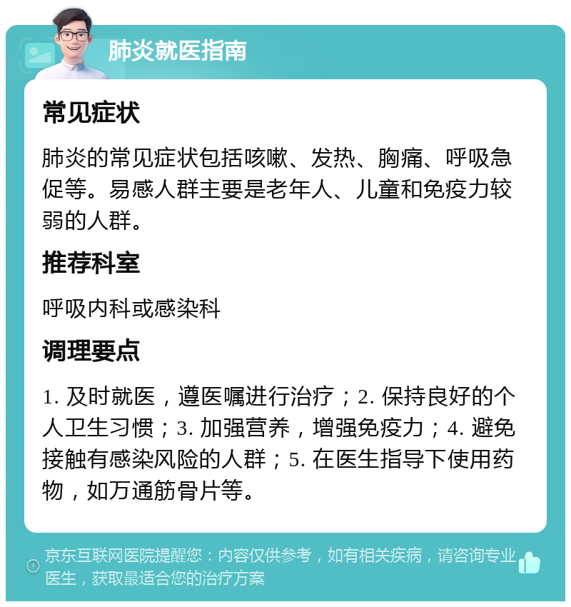 肺炎就医指南 常见症状 肺炎的常见症状包括咳嗽、发热、胸痛、呼吸急促等。易感人群主要是老年人、儿童和免疫力较弱的人群。 推荐科室 呼吸内科或感染科 调理要点 1. 及时就医，遵医嘱进行治疗；2. 保持良好的个人卫生习惯；3. 加强营养，增强免疫力；4. 避免接触有感染风险的人群；5. 在医生指导下使用药物，如万通筋骨片等。