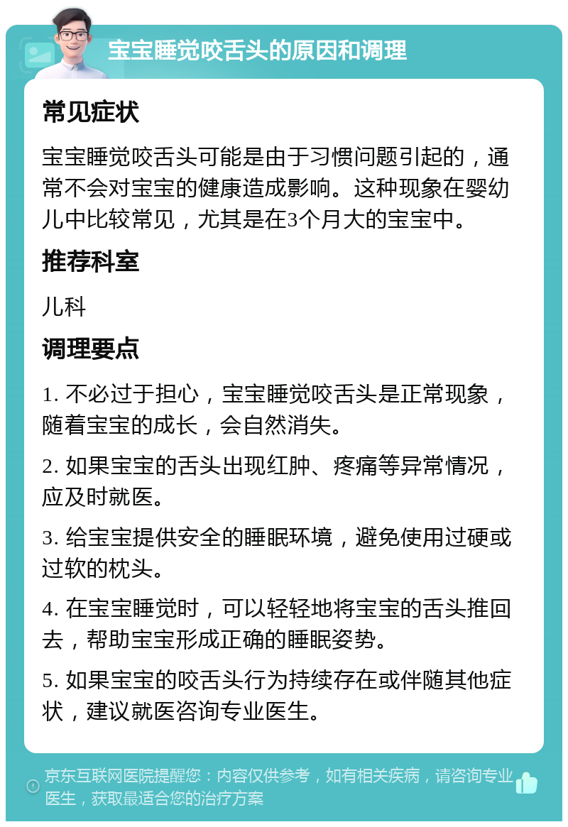 宝宝睡觉咬舌头的原因和调理 常见症状 宝宝睡觉咬舌头可能是由于习惯问题引起的，通常不会对宝宝的健康造成影响。这种现象在婴幼儿中比较常见，尤其是在3个月大的宝宝中。 推荐科室 儿科 调理要点 1. 不必过于担心，宝宝睡觉咬舌头是正常现象，随着宝宝的成长，会自然消失。 2. 如果宝宝的舌头出现红肿、疼痛等异常情况，应及时就医。 3. 给宝宝提供安全的睡眠环境，避免使用过硬或过软的枕头。 4. 在宝宝睡觉时，可以轻轻地将宝宝的舌头推回去，帮助宝宝形成正确的睡眠姿势。 5. 如果宝宝的咬舌头行为持续存在或伴随其他症状，建议就医咨询专业医生。