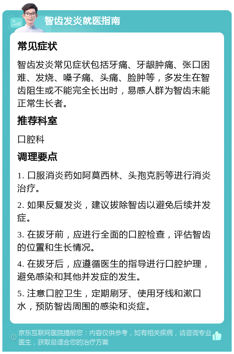 智齿发炎就医指南 常见症状 智齿发炎常见症状包括牙痛、牙龈肿痛、张口困难、发烧、嗓子痛、头痛、脸肿等，多发生在智齿阻生或不能完全长出时，易感人群为智齿未能正常生长者。 推荐科室 口腔科 调理要点 1. 口服消炎药如阿莫西林、头孢克肟等进行消炎治疗。 2. 如果反复发炎，建议拔除智齿以避免后续并发症。 3. 在拔牙前，应进行全面的口腔检查，评估智齿的位置和生长情况。 4. 在拔牙后，应遵循医生的指导进行口腔护理，避免感染和其他并发症的发生。 5. 注意口腔卫生，定期刷牙、使用牙线和漱口水，预防智齿周围的感染和炎症。