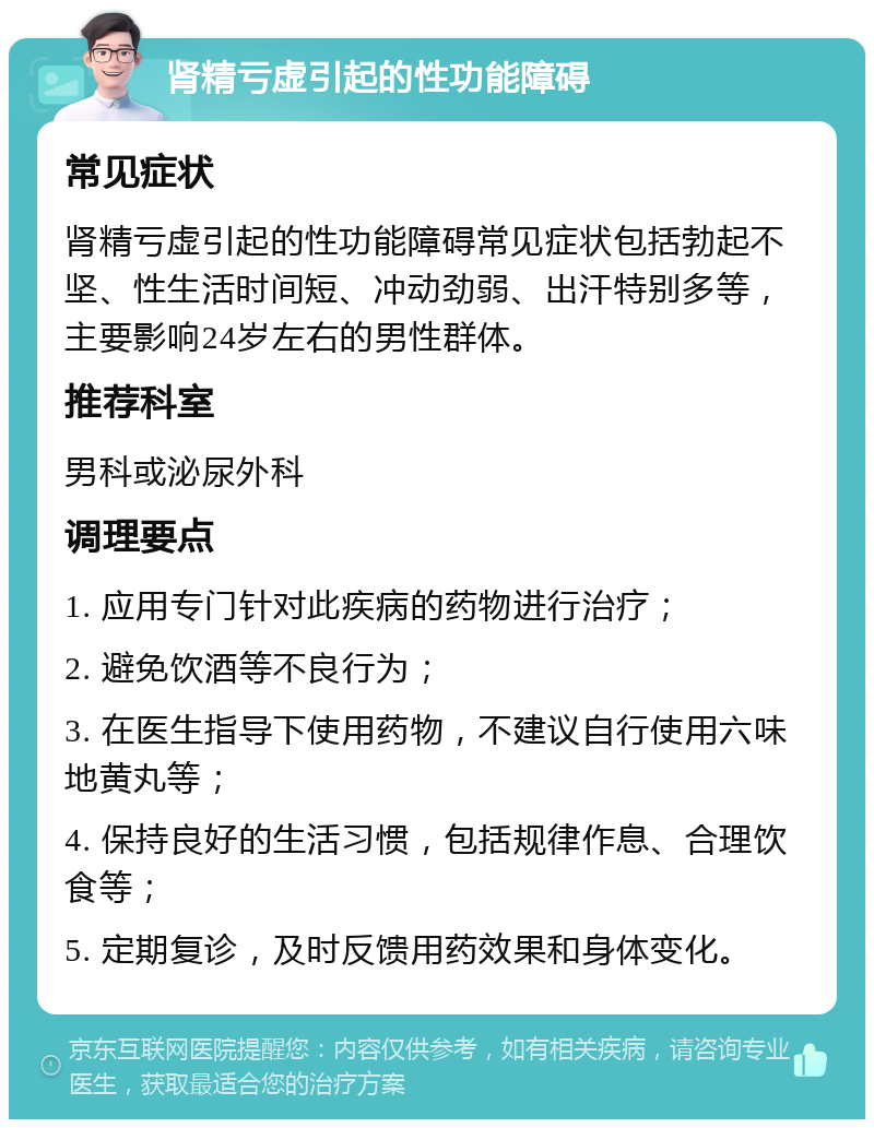 肾精亏虚引起的性功能障碍 常见症状 肾精亏虚引起的性功能障碍常见症状包括勃起不坚、性生活时间短、冲动劲弱、出汗特别多等，主要影响24岁左右的男性群体。 推荐科室 男科或泌尿外科 调理要点 1. 应用专门针对此疾病的药物进行治疗； 2. 避免饮酒等不良行为； 3. 在医生指导下使用药物，不建议自行使用六味地黄丸等； 4. 保持良好的生活习惯，包括规律作息、合理饮食等； 5. 定期复诊，及时反馈用药效果和身体变化。