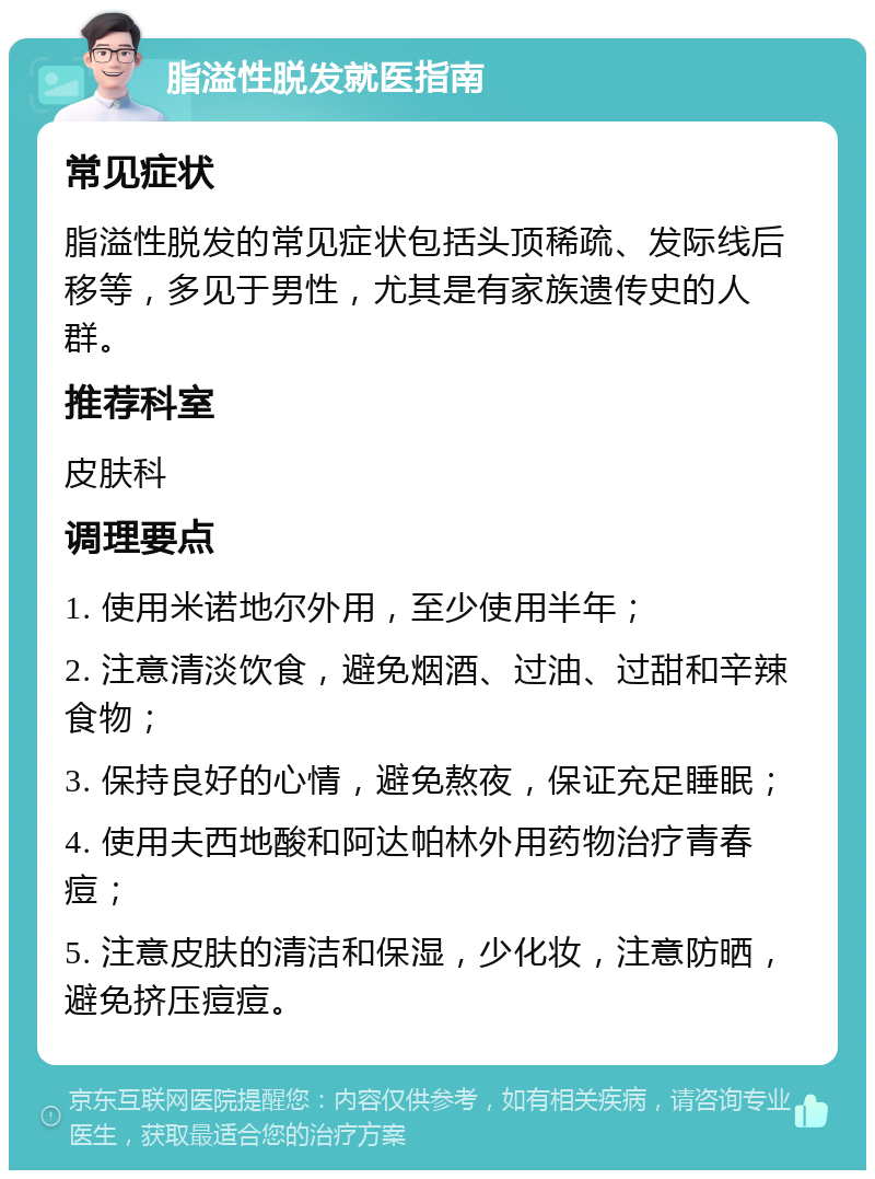 脂溢性脱发就医指南 常见症状 脂溢性脱发的常见症状包括头顶稀疏、发际线后移等，多见于男性，尤其是有家族遗传史的人群。 推荐科室 皮肤科 调理要点 1. 使用米诺地尔外用，至少使用半年； 2. 注意清淡饮食，避免烟酒、过油、过甜和辛辣食物； 3. 保持良好的心情，避免熬夜，保证充足睡眠； 4. 使用夫西地酸和阿达帕林外用药物治疗青春痘； 5. 注意皮肤的清洁和保湿，少化妆，注意防晒，避免挤压痘痘。