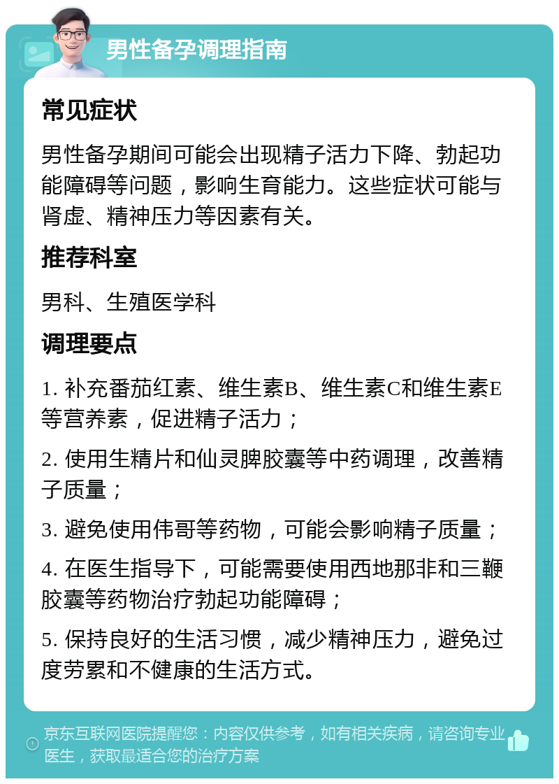 男性备孕调理指南 常见症状 男性备孕期间可能会出现精子活力下降、勃起功能障碍等问题，影响生育能力。这些症状可能与肾虚、精神压力等因素有关。 推荐科室 男科、生殖医学科 调理要点 1. 补充番茄红素、维生素B、维生素C和维生素E等营养素，促进精子活力； 2. 使用生精片和仙灵脾胶囊等中药调理，改善精子质量； 3. 避免使用伟哥等药物，可能会影响精子质量； 4. 在医生指导下，可能需要使用西地那非和三鞭胶囊等药物治疗勃起功能障碍； 5. 保持良好的生活习惯，减少精神压力，避免过度劳累和不健康的生活方式。