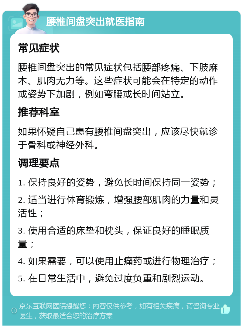 腰椎间盘突出就医指南 常见症状 腰椎间盘突出的常见症状包括腰部疼痛、下肢麻木、肌肉无力等。这些症状可能会在特定的动作或姿势下加剧，例如弯腰或长时间站立。 推荐科室 如果怀疑自己患有腰椎间盘突出，应该尽快就诊于骨科或神经外科。 调理要点 1. 保持良好的姿势，避免长时间保持同一姿势； 2. 适当进行体育锻炼，增强腰部肌肉的力量和灵活性； 3. 使用合适的床垫和枕头，保证良好的睡眠质量； 4. 如果需要，可以使用止痛药或进行物理治疗； 5. 在日常生活中，避免过度负重和剧烈运动。