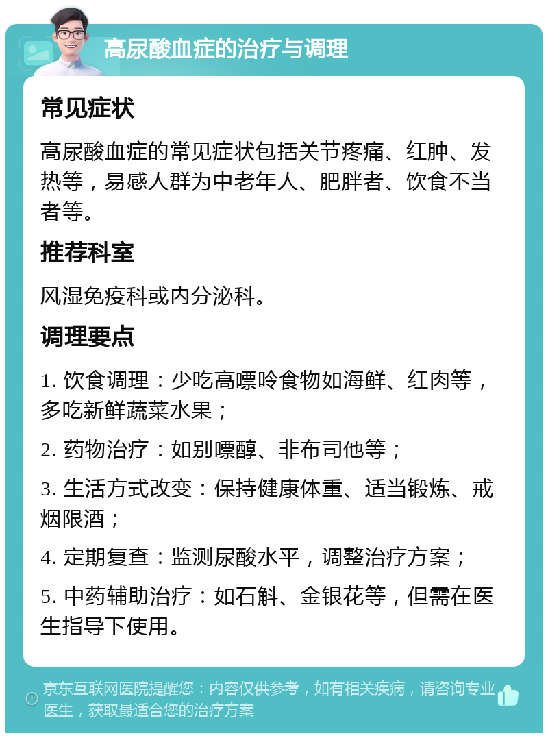 高尿酸血症的治疗与调理 常见症状 高尿酸血症的常见症状包括关节疼痛、红肿、发热等，易感人群为中老年人、肥胖者、饮食不当者等。 推荐科室 风湿免疫科或内分泌科。 调理要点 1. 饮食调理：少吃高嘌呤食物如海鲜、红肉等，多吃新鲜蔬菜水果； 2. 药物治疗：如别嘌醇、非布司他等； 3. 生活方式改变：保持健康体重、适当锻炼、戒烟限酒； 4. 定期复查：监测尿酸水平，调整治疗方案； 5. 中药辅助治疗：如石斛、金银花等，但需在医生指导下使用。