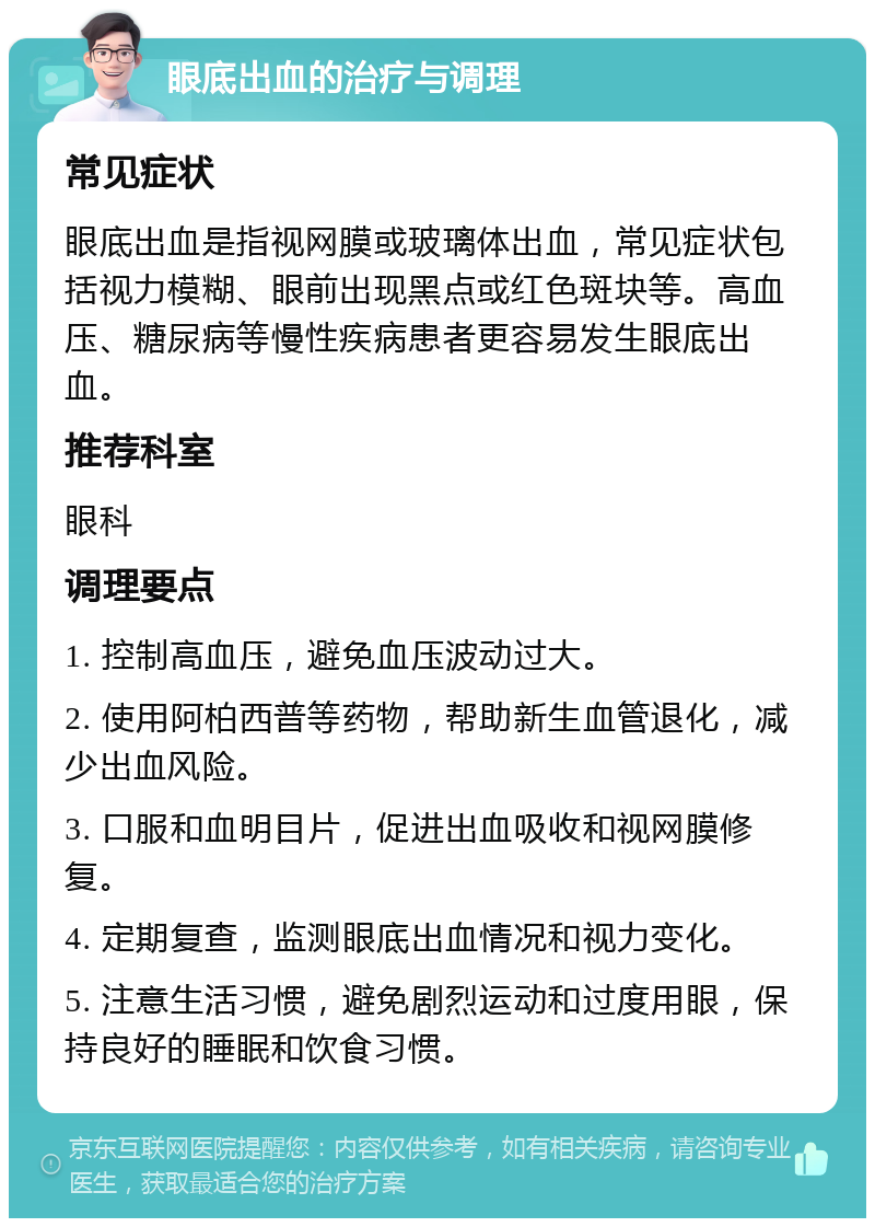 眼底出血的治疗与调理 常见症状 眼底出血是指视网膜或玻璃体出血，常见症状包括视力模糊、眼前出现黑点或红色斑块等。高血压、糖尿病等慢性疾病患者更容易发生眼底出血。 推荐科室 眼科 调理要点 1. 控制高血压，避免血压波动过大。 2. 使用阿柏西普等药物，帮助新生血管退化，减少出血风险。 3. 口服和血明目片，促进出血吸收和视网膜修复。 4. 定期复查，监测眼底出血情况和视力变化。 5. 注意生活习惯，避免剧烈运动和过度用眼，保持良好的睡眠和饮食习惯。